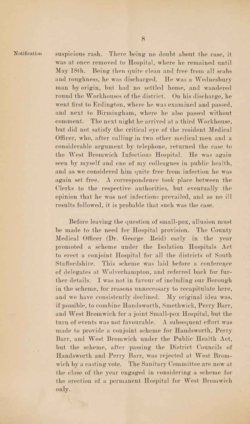 Notification suspicious rasli. There being no doubt about the case, it was at once removed to Hospital, where he remained until May 18th. Being then quite clean and free from all scabs and roughness, he was discharged. He was a Wednesbury man by origin, but had no settled home, and wandered round the Workhouses of the district. On his discharge, he went first to Erdington, where he was examined and passed, and next to Birmingham, where he also passed without comment. The next night he arrived at a third Workhouse, but did not satisfy the critical eye of the resident Medical Officer, who, after calling in two other medical men and a considerable argument by telephone, returned the case to the West Bromwich Infectious Hospital. He was again seen by myself and one of my colleagues in public health, and as we considered him quite free from infection he was again set free. A correspondence took place between the Clerks to the respective authorities, but eventually the opinion that he was not infectious prevailed, and as no ill results followed, it is probable that such was the case. Before leaving the question of small-pox, allusion must be made to the need for Hospital provision. The County Medical Officer (Dr. George Beid) early in the year promoted a scheme under the Isolation Hospitals Act to erect a conjoint Hospital for all the districts of South Staffordshire. This scheme was laid before a conference of delegates at Wolverhampton, and referred back for fur¬ ther details. I was not in favour of including our Borough in the scheme, for reasons unnecessary to recapitulate here, and we have consistently declined. My original idea was, if possible, to combine Hands worth, Smethwick, Perry Barr, and West Bromwich for a joint Small-pox Hospital, but the turn of events was not favourable. A subsequent effort was made to provide a conjoint scheme for Handsworth, Perry Barr, and West Bromwich under the Public Health Act, but the scheme, after passing the District Councils of Handsworth and Perry Barr, was rejected at West Brom¬ wich by a casting vote. The Sanitary Committee are now at the close of the year engaged in considering a scheme for the erection of a permanent Hospital for West Bromwich only.