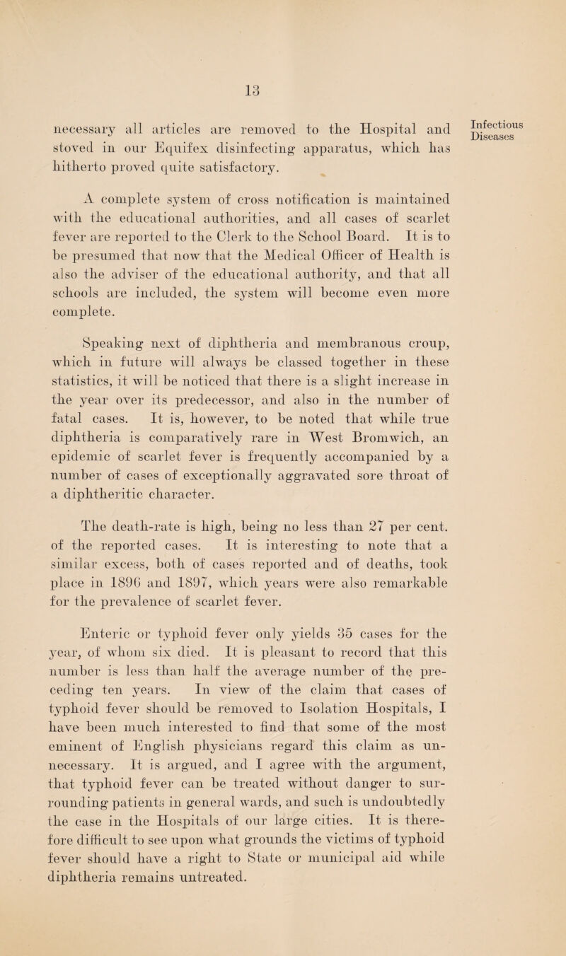 necessary all articles are removed to the Hospital and stoved in our Equifex disinfecting apparatus, which has hitherto proved quite satisfactory. A complete system of cross notification is maintained with the educational authorities, and all cases of scarlet fever are reported to the Clerk to the School Board. It is to be presumed that now that the Medical Officer of Health is also the adviser of the educational authority, and that all schools are included, the system will become even more complete. Speaking next of diphtheria and membranous croup, which in future will always be classed together in these statistics, it will be noticed that there is a slight increase in the year over its predecessor, and also in the number of fatal cases. It is, however, to be noted that while true diphtheria is comparatively rare in West Bromwich, an epidemic of scarlet fever is frequently accompanied by a number of cases of exceptionally aggravated sore throat of a diphtheritic character. The death-rate is high, being no less than 27 per cent, of the reported cases. It is interesting to note that a similar excess, both of cases reported and of deaths, took place in 1896 and 1897, which years were also remarkable for the prevalence of scarlet fever. Enteric or typhoid fever only yields 35 cases for the year, of whom six died. It is pleasant to record that this number is less than half the average number of the pre¬ ceding ten years. In view of the claim that cases of typhoid fever should be removed to Isolation Hospitals, I have been much interested to find that some of the most eminent of English physicians regard this claim as un¬ necessary. It is argued, and I agree with the argument, that typhoid fever can be treated without danger to sur¬ rounding patients in general wards, and such is undoubtedly the case in the Hospitals of our large cities. It is there¬ fore difficult to see upon what grounds the victims of typhoid fever should have a right to State or municipal aid while diphtheria remains untreated. Infectious Diseases