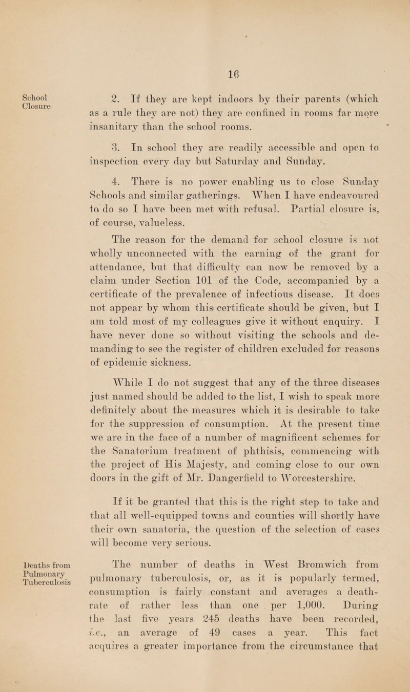 School Closure Deaths from Pulmonary Tuberculosis 2. If they are kept, indoors by their parents (which as a rule they are not) they are confined in rooms far more insanitary than the school rooms. 3. In school they are readily accessible and open to inspection every day but Saturday and Sunday. 4. There is no power enabling us to close Sunday Schools and similar gatherings. When I have endeavoured to do so I have been met with refusal. Partial closure is, of course, valueless. The reason for the demand for school closure is not wholly unconnected with the earning of the grant for attendance, but that difficulty can now be removed by a claim under Section 101 of the Code, accompanied by a certificate of the prevalence of infectious disease. It does not appear by whom this: certificate should be given, but I am told most of my colleagues give it without enquiry. I have never done so without visiting the schools and de¬ manding to see the register of children excluded for reasons of epidemic sickness. While I do not suggest that any of the three diseases just named should be added to the list, I wish to speak more definitely about the* measures which it is desirable to take for the suppression of consumption. At the present time we are in the face of a number of magnificent schemes for the Sanatorium treatment of phthisis, commencing with the project of His Majesty, and coming close to our own doors in the gift of Mr. Dangerfield to Worcestershire. If it be granted that this is the right step to take and that all well-equipped towns and counties will shortly have their own sanatoria, the question of the selection of cases will become very serious. The number of deaths in West Bromwich from pulmonary tuberculosis, or, as it is popularly termed, consumption is fairly constant and averages a death- rate of rather less than one per 1,000. During the last five years 245 deaths have been recorded, i.e., an average of 49 cases a year. This fact acquires a greater importance from the circumstance that