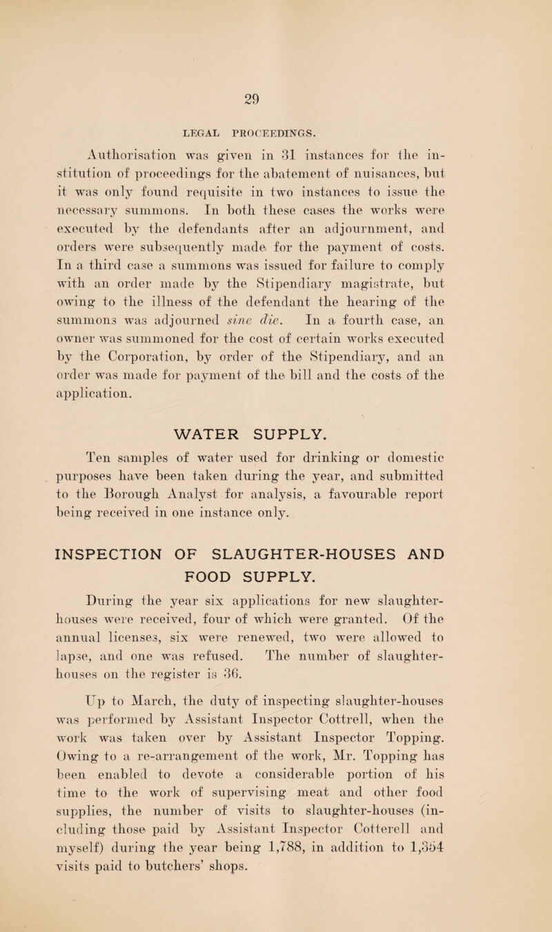 LEGAL PROCEEDINGS. Authorisation was given in 31 instances for the in¬ stitution of proceedings for the abatement of nuisances, but it was only found requisite in two instances to issue the necessary summons. In both these cases the works were executed by the defendants after an adjournment, and orders were subsequently made for the payment of costs. In a third case a summons was issued for failure to comply with an order made by the Stipendiary magistrate, but owing to the illness of the defendant the hearing of the summons was adjourned sine die. In a fourth case, an owner was summoned for the cost of certain works executed by the Corporation, by order of the Stipendiary, and an order was made for payment of the bill and the costs of the application. WATER SUPPLY. Ten samples of water used for drinking or domestic purposes have been taken during the year, and submitted to the Borough Analyst for analysis, a favourable report being received in one instance only. INSPECTION OF SLAUGHTER-HOUSES AND FOOD SUPPLY. During the year six applications for new slaughter¬ houses were received, four of which were granted. Of the annual licenses, six were renewed, two were allowed to lapse, and one was refused. The number of slaughter¬ houses on the register is 36. Up to March, the duty of inspecting slaughter-houses was performed by Assistant Inspector Cottrell, when the work was taken over by Assistant Inspector Topping. Owing to a re-arrangement of the work, Mr. Topping has been enabled to devote a considerable portion of his time to the work of supervising meat and other food supplies, the number of visits to slaughter-houses (in¬ cluding those paid by Assistant Inspector Cotterell and myself) during the year being 1,788, in addition to 1,364 visits paid to butchers’ shops.