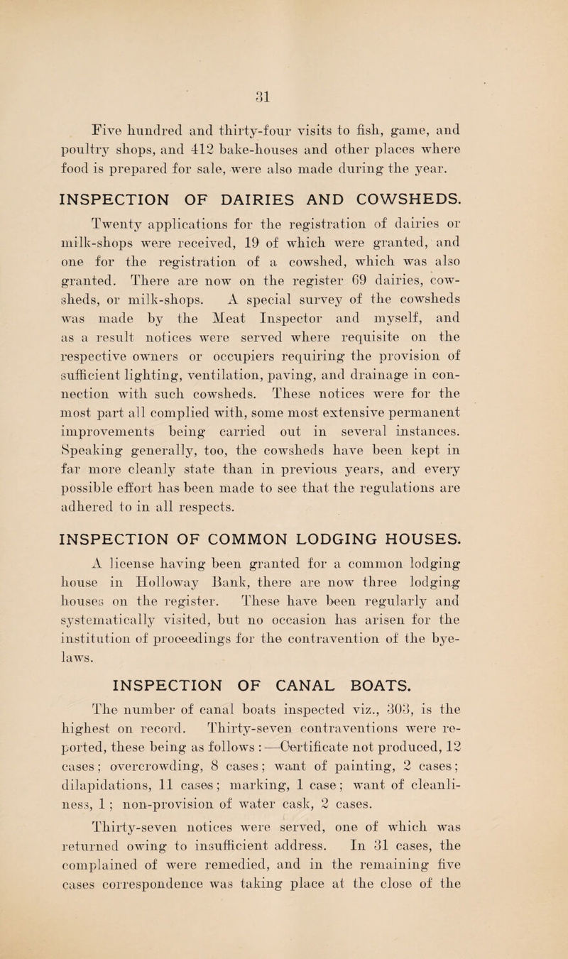 Five hundred and thirty-four visits to fish, game, and poultry shops, and 412 bake-houses and other places where food is prepared for sale, were also made during the year. INSPECTION OF DAIRIES AND COWSHEDS. Twenty applications for the registration of dairies or milk-shops were received, 19 of which were granted, and one for the registration of a cowshed, which was also granted. There are now on the register 69 dairies, cow¬ sheds, or milk-shops. A special survey of the cowsheds was made by the Meat Inspector and myself, and as a result notices were served where requisite on the respective owners or occupiers requiring the provision of sufficient lighting, ventilation, paving, and drainage in con¬ nection with such cowsheds. These notices were for the most part all complied with, some most extensive permanent improvements being carried out in several instances. Speaking generally, too, the cowsheds have been kept in far more cleanly state than in previous years, and every possible effort has been made to see that the regulations are adhered to in all respects. INSPECTION OF COMMON LODGING HOUSES. A license having been granted for a common lodging house in Idolloway Bank, there are now three lodging houses on the register. These have been regularly and systematically visited, but no occasion has arisen for the institution of proceedings for the contravention of the bye¬ laws. INSPECTION OF CANAL BOATS. The number of canal boats inspected viz., 303, is the highest on record. Thirty-seven contraventions were re¬ ported, these being as follows :—Certificate not produced, 12 cases; overcrowding, 8 cases; want of painting, 2 cases; dilapidations, 11 cases; marking, 1 case; want of cleanli¬ ness, 1 ; non-provision of water cask, 2 cases. Thirty-seven notices were served, one of which was returned owing to insufficient address. In 31 cases, the complained of were remedied, and in the remaining five cases correspondence was taking place at the close of the