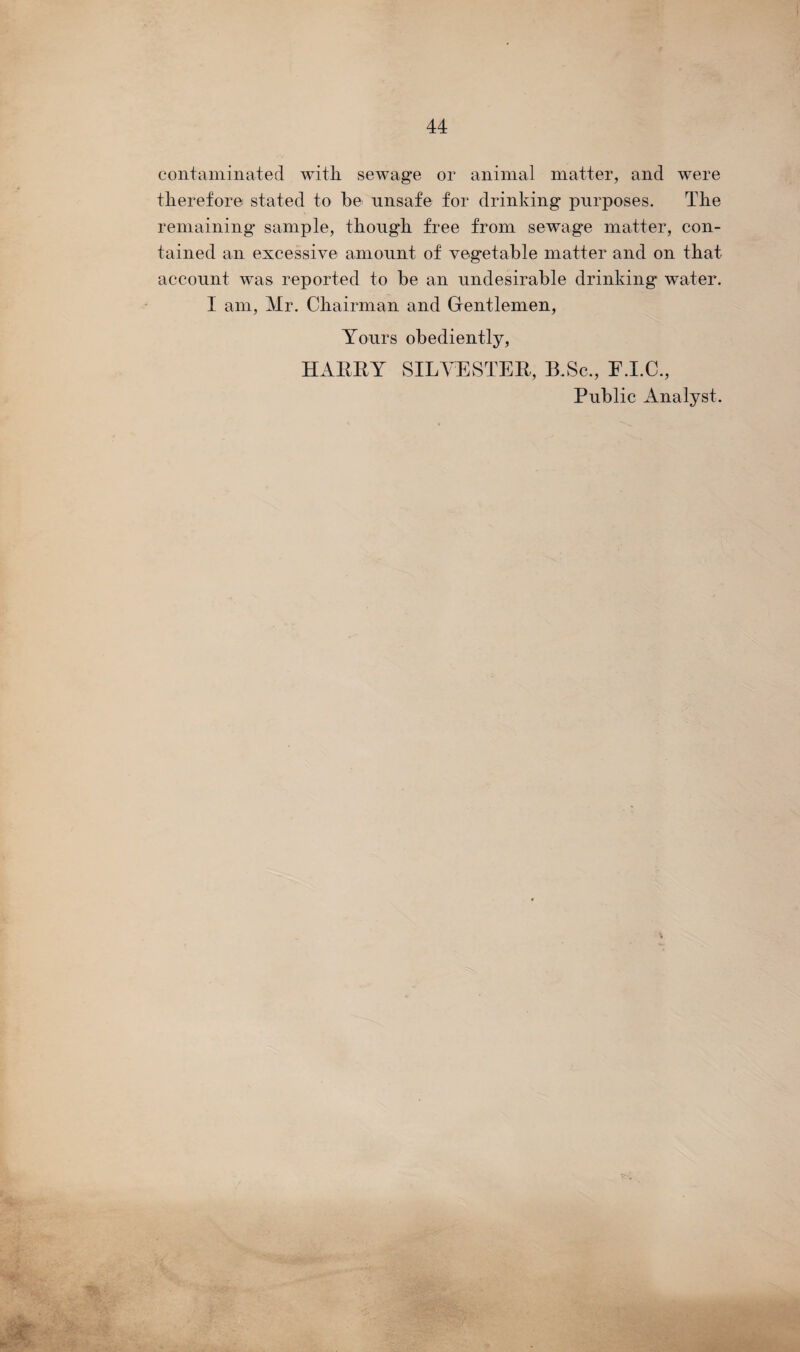 contaminated with sewage or animal matter, and were therefore stated to be unsafe for drinking purposes. The remaining sample, though free from sewage matter, con¬ tained an excessive amount of vegetable matter and on that account was reported to be an undesirable drinking water. I am, Mr. Chairman and Gentlemen, Yours obediently, HARRY SILVESTER, B.Sc., E.I.C., Public Analyst.