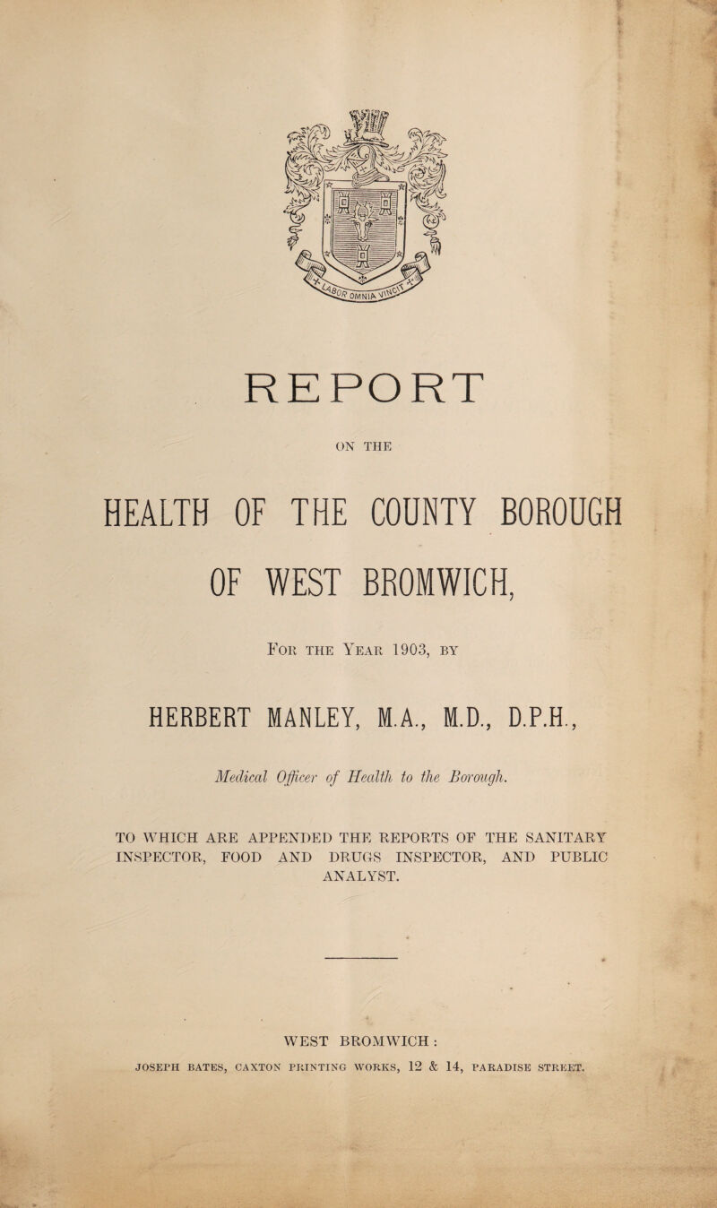 REPORT ON THE HEALTH OF THE CODNTY BOROUGH OF WEST BROMWICH, For the Year 1903, by HERBERT MANLEY, M.A., M.D., D.P.H., Medical Officer of Health to the Borough. TO WHICH ARE APPENDED THE REPORTS OF THE SANITARY INSPECTOR, FOOD AND DRUGS INSPECTOR, AND PUBLIC ANALYST. WEST BROMWICH: JOSEPH BATES, CAXTON PRINTING WORKS, 12 & 14, PARADISE STREET.