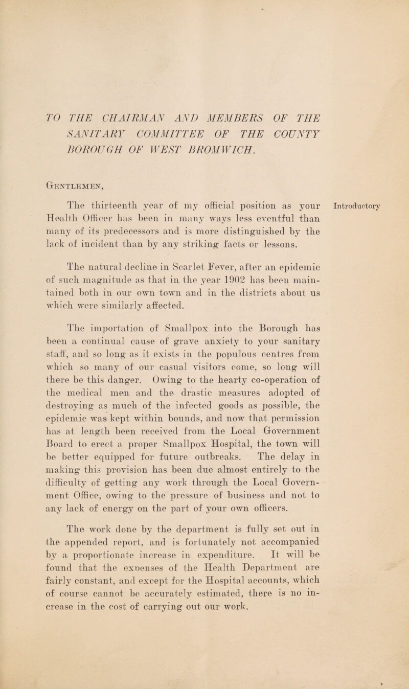 TO THE CHAIRMAN AND MEMBERS OF THE SANITARY COMMITTEE OF THE COUNTY BOROUGH OF WEST BROMWICH. Gentlemen, The thirteenth year of my official position as your Health Officer has been in many ways less eventful than many of its predecessors and is more distinguished by the lack of incident than by any striking facts or lessons. The natural decline in Scarlet Fever, after an epidemic of such magnitude as that in the year 1902 has been main¬ tained both in our own town and in the districts about us which were similarly affected. The importation of Smallpox into the Borough has been a continual cause of grave anxiety to your sanitary staff, and so long as it exists in the populous centres from which so many of our casual visitors come, so long will there be this danger. Owing to the hearty co-operation of the medical men and the drastic measures adopted of destroying as much of the infected goods as possible, the epidemic was kept within bounds, and now that permission has at length been received from the Local Government Board to erect a proper Smallpox Hospital, the town will be better equipped for future outbreaks. The delay in making this provision has been due almost entirely to the difficulty of getting any work through the Local Govern¬ ment Office, owing' to the pressure of business and not to any lack of energy on the part of your own officers. The work done by the department is fully set out in the appended report, and is fortunately not accompanied by a proportionate increase in expenditure. It will be found that the expenses of the Health Department are fairly constant, and except for the Hospital accounts, which of course cannot be accurately estimated, there is no in¬ crease in the cost of carrying out our work. Introduotor}'