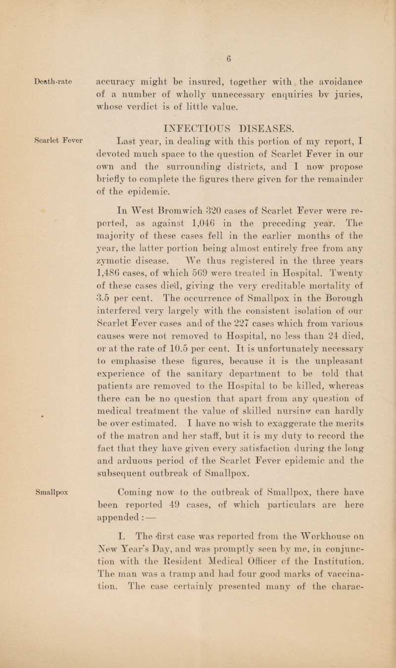 Death-rate Scarlet Fever Smallpox accuracy might be insured, together with the avoidance of a number of wholly unnecessary enquiries bv juries, whose verdict is of little value. INFECTIOUS DISEASES. Last year, in dealing with this portion of my report, I devoted much space to the question of Scarlet Fever in our own and the surrounding districts, and I now propose briefly to complete the figures there given for the remainder of the epidemic. In West Bromwich 320 cases of Scarlet Fever were re¬ ported, as against 1,046 in the preceding year. The majority of these cases fell in the earlier months of the year, the latter portion being almost entirely free from any zymotic disease. We thus registered in the three years 1,486 cases, of which 569 were treated in Hospital. Twenty of these cases died, giving the very creditable mortality of 3.5 per cent. The occurrence of Smallpox in the Borough interfered very largely with the consistent isolation of our Scarlet Fever cases and of the 227 cases which from various causes were not removed to Hospital, no less than 24 died, or at the rate of 10.5 per cent. It is unfortunately necessary to emphasise these figures, because it is the unpleasant experience of the sanitary department to be told that patients are removed to the Hospital to be killed, whereas there can be no question that apart from any question of medical treatment the value of skilled nursino* can hardly be over estimated. I have no wish to exaggerate the merits of the matron and her staff, but it is my duty to record the fact that they have given every satisfaction during the long and arduous period of the Scarlet Fever epidemic and the subsequent outbreak of Smallpox. Coming now to the outbreak of Smallpox, there have been reported 49 cases, of which particulars are here appended:— I. The -first case was reported from the Workhouse on New Year’s Day, and was promptly seen by me, in conjunc¬ tion with the Resident Medical Officer of the Institution. The man was a tramp and had four good marks of vaccina¬ tion. The case certainly presented many of the charac-