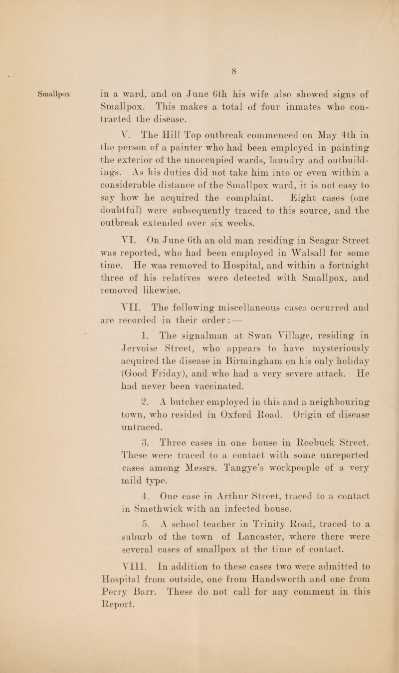 Smallpox in a ward, and on June 6tli his wife also showed signs of Smallpox. This makes a total of four inmates who con¬ tracted the disease. Y. The Hill Top outbreak commenced on May 4th in the person of a painter who had been employed in painting the exterior of the unoccupied wards, laundry and outbuild¬ ings. As his duties did not take him into or even within a considerable distance of the Smallpox ward, it is not easy to say how he acquired the complaint. Eight cases (one doubtful) were subsequently traced to this source, and the outbreak extended over six weeks. YI. On June 6tli an old man residing in Seagar Street was reported, who had been employed in Walsall for some time. He was removed to Hospital, and within a fortnight three of his relatives were detected with Smallpox, and removed likewise. YII. The following miscellaneous cases occurred and are recorded in their order: — 1. The signalman at Swan Yillage, residing in Jervoise Street, who appears to have mysteriously acquired the disease in Birmingham on his only holiday (Good Friday), and who had a very severe attack. He had never been vaccinated. 2. A butcher employed in this and a neighbouring town, who resided in Oxford ltoad. Origin of disease untraced. 3. Three cases in one house in Roebuck Street. These were traced to a contact with some unreported cases among Messrs. Tangye’s workpeople of a very mild type. 4. One case in Arthur Street, traced to a contact in Smethwick with an infected house. 5. A school teacher in Trinity Road, traced to a suburb of the town of Lancaster, where there were several cases of smallpox at the time of contact. YIII. In addition to these cases two were admitted to Hospital from outside, one from Handsworth and one from Perry Barr. These do not call for any comment in this Report.