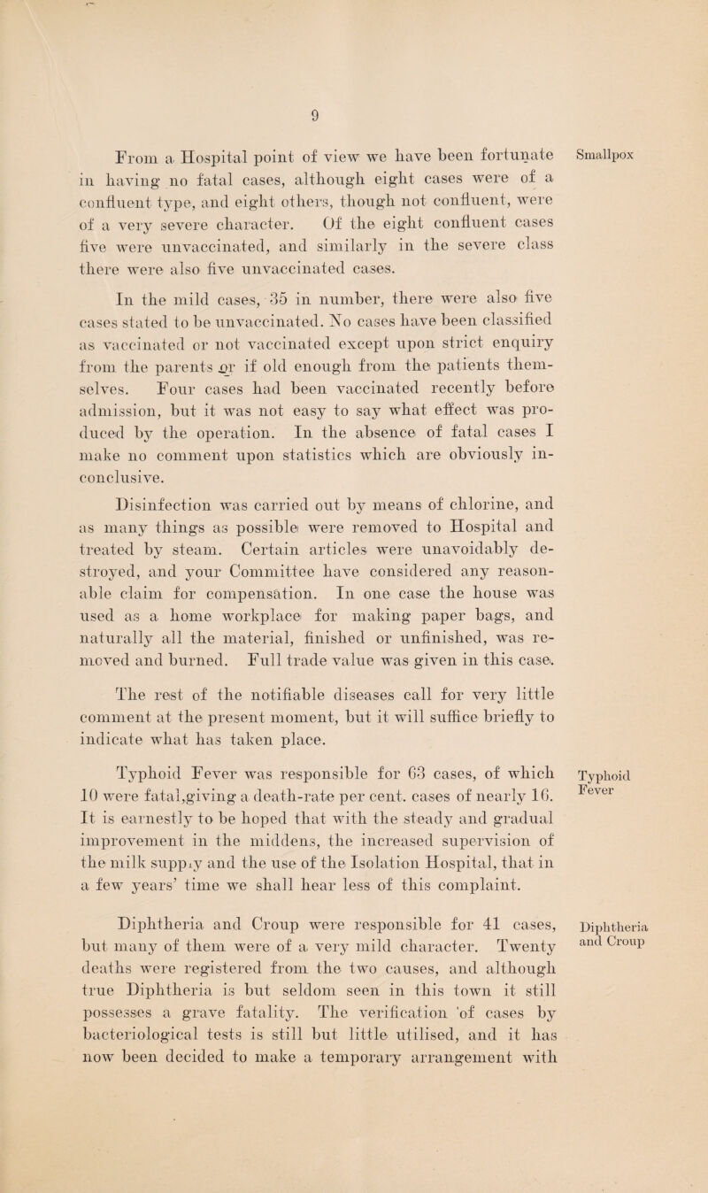 From a Hospital point of view we liave been fortunate in having no fatal cases, although eight cases were of a confluent type, and eight others, though not continent, were of a very severe character. Of the eight continent cases five were unvaccinated, and similarly in the severe class there were also five unvaccinated cases. In the mild cases, 35 in number, there were also five cases stated to be unvaccinated. No cases have been classified as vaccinated or not vaccinated except upon strict enquiry from the parents qr if old enough from the patients them¬ selves. Four cases had been vaccinated recently before admission, but it wTas not easy to say what effect was pro¬ duced by the operation. In the absence of fatal cases I make no comment upon statistics which are obviously in¬ conclusive. Disinfection was carried out by means of chlorine, and as many things as possible were removed to Hospital and treated by steam. Certain articles were unavoidably de¬ stroyed, and your Committee have considered any reason¬ able claim for compensation. In one case the house was used as a home workplace for making paper bags, and naturally all the material, finished or unfinished, was re¬ moved and burned. Full trade value was given in this case. The rest of the notifiable diseases call for very little comment at the present moment, but it will suffice briefly to indicate what has taken place. Typhoid Fever was responsible for 63 cases, of which 10 were fatal,giving a death-rate per cent, cases of nearly 16. It is earnestly to be hoped that with the steady and gradual improvement in the middens, the increased supervision of the milk supply and the use of the Isolation Hospital, that in a few years’ time we shall hear less of this complaint. Diphtheria and Croup were responsible for 41 cases, but many of them were of a very mild character. Twenty deaths were registered from the two causes, and although true Diphtheria is but seldom seen in this town it still possesses a grave fatality. The verification 'of cases by bacteriological tests is still but little utilised, and it has now been decided to make a temporary arrangement with Smallpox Typhoid Fever Diphtheria and Croup