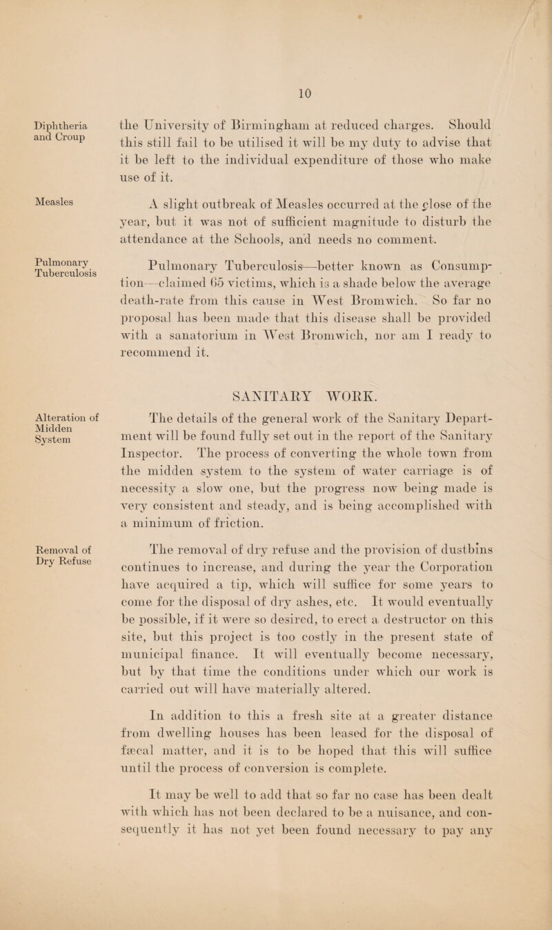 Diphtheria and Croup Measles Pulmonary Tuberculosis Alteration of Midden System Removal of Dry Refuse tlie University of Birmingham at reduced charges. Should this still fail to be utilised it will be my duty to advise that it be left to the individual expenditure of those who make use of it. A slight outbreak of Measles occurred at the close of the year, but it was not of sufficient magnitude to disturb the attendance at the Schools, and needs no comment. Pulmonary Tuberculosis1—better known as Consump¬ tion—claimed 65 victims, which is a shade below the average death-rate from this cause in West Bromwich. So far no proposal has been made that this disease shall be provided with a sanatorium in West Bromwich, nor am I ready to recommend it. SANITARY WORK. The details of the general work of the Sanitary Depart¬ ment will be found fully set out in the report of the Sanitary Inspector. The process of converting the whole town from the midden system to the system of water carriage is of necessity a slow one, but the progress now being made is very consistent and steady, and is being accomplished with a minimum of friction. The removal of dry refuse and the provision of dustbins continues to increase, and during the year the Corporation have acquired a tip, which will suffice for some years to come for the disposal of dry ashes, etc. It would eventually be possible, if it were so desired, to erect a destructor on this site, but this project is too costly in the present state of municipal finance. It will eventually become necessary, but by that time the conditions under which our work is carried out will have materially altered. In addition to this a fresh site at a greater distance from dwelling houses has been leased for the disposal of faecal matter, and it is to be hoped that this will suffice until the process of conversion is complete. It may be well to add that so far no case has been dealt with which has not been declared to be a nuisance, and con¬ sequently it has not yet been found necessary to pay any