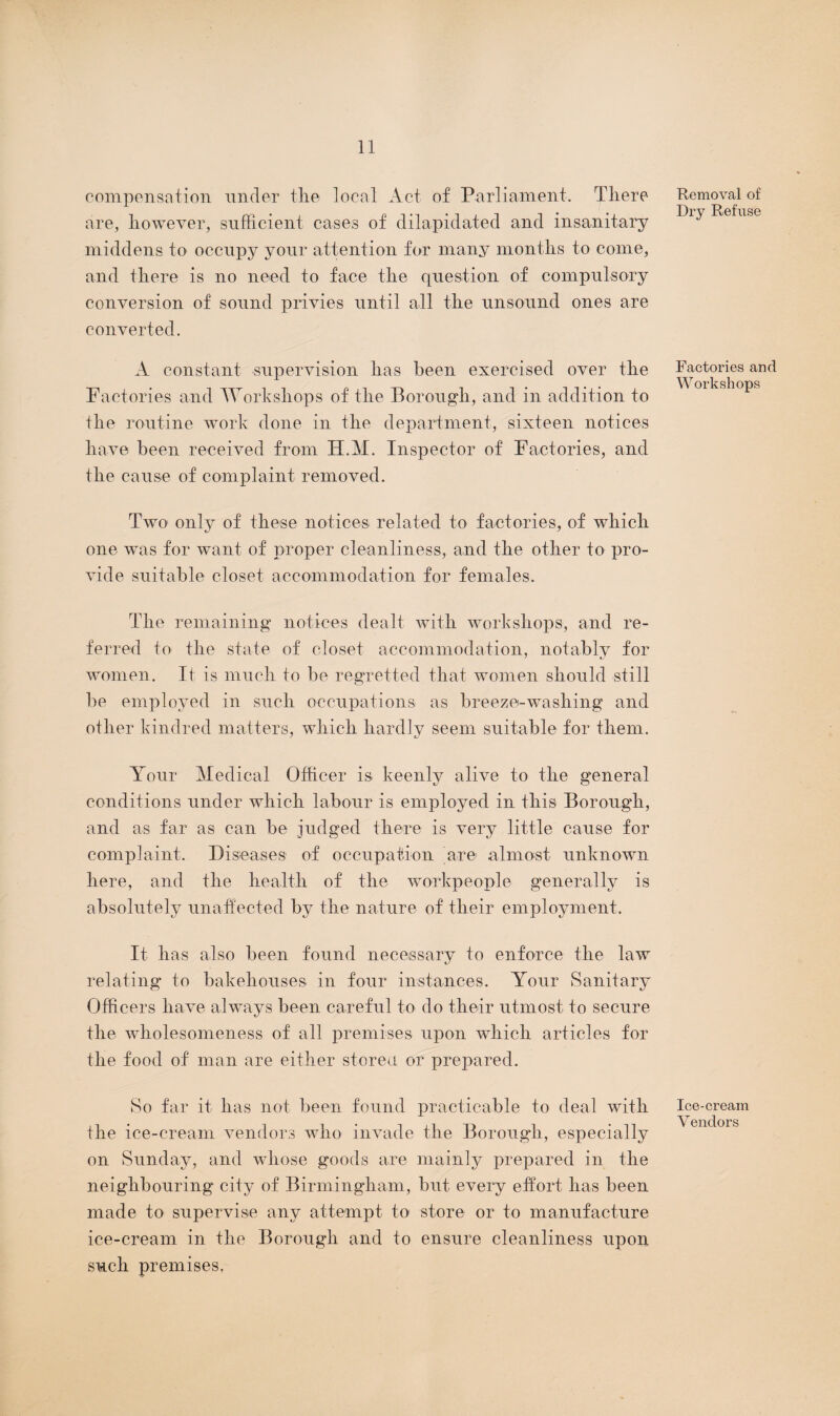 compensation under tlie local Act of Parliament. There are, however, sufficient cases of dilapidated and insanitary middens to occupy your attention for many months to come, and there is no need to face the question of compulsory conversion of sound privies until all the unsound ones are converted. A constant supervision has been exercised over the Factories and Workshops of the Borough, and in addition to the routine work done in the department, sixteen notices have been received from H.M. Inspector of Factories, and the cause of complaint removed. Two only of these notices related to factories, of which one was for want of proper cleanliness, and the other to pro¬ vide suitable closet accommodation for females. The remaining notices dealt with workshops, and re¬ ferred to the state of closet accommodation, notably for women. It is much to be regretted that women should still l)e employed in such occupations as breeze-washing and other kindred matters, which hardly seem suitable for them. Your Medical Officer is keenly alive to the general conditions under which labour is employed in this Borough, and as far as can be judged there is very little cause for complaint. Diseases of occupation are almost unknown here, and the health of the workpeople generally is absolutely unaffected by the nature of their employment. It has also been found necessary to enforce the law relating to bakehouses in four instances. Your Sanitary Officers have always been careful to do their utmost to secure the wholesomeness of all premises upon which articles for the food of man are either stored or prepared. So far it has not been found practicable to deal with the ice-cream vendors who invade the Borough, especially on Sunday, and whose goods are mainly prepared in the neighbouring city of Birmingham, but every effort has been made to supervise any attempt to store or to manufacture ice-cream in the Borough and to ensure cleanliness upon such premises, Removal of Dry Refuse Factories and Workshops Ice-cream Vendors
