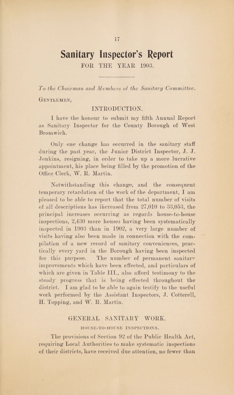 Sanitary Inspector’s Report FOR THE YEAR 1903. To the Chairman and Members of the Sanitary Committee. Gentlemen, INTRODUCTION. I have the honour to submit my fifth Annual Report as Sanitary Inspector for the County Borough of West Bromwich. Only one change has occurred in the sanitary staff during the past year, the Junior District Inspector, J. J. Jenkins, resigning, in order to take up a more lucrative appointment, his place being filled by the promotion of the Office Clerk, W. R. Martin. Notwithstanding this change', and the consequent temporary retardation of the work of the department, I am pleased to be able to report that the total number of visits of all descriptions has increased from 27,010 to 33,053, the principal increases occurring as regards house-to-house inspections, 2,430 more houses having been systematically inspected in 1903 than in 1902, a very large number of visits having also been made in connection with the com¬ pilation of a new record of sanitary conveniences, prac¬ tically every yard in the Borough having been inspected for this purpose. The number of permanent sanitarv improvements which have been effected, and particulars of which are given in Table III., also afford testimony to the steady progress that is being effected throughout the district. I am glad to be able to again testify to the useful work performed by the Assistant Inspectors, J. Cotterell, H. Topping, and W. R. Martin. GENERAL SANITARY WORK. HOUSE-TO-HOUSE INSPECTIONS. The provisions of Section 92 of the Public Health Act, requiring Local Authorities to make systematic inspections of their districts, have received due attention, no fewer than