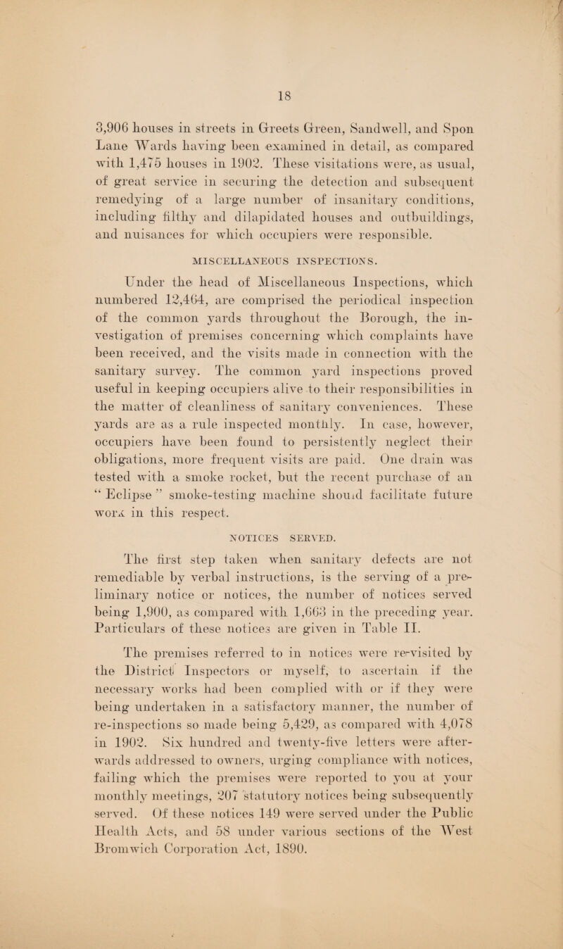 3,906 houses in streets in Greets Green, Sandwell, and Spon Lane Wards having been examined in detail, as compared with 1,475 houses in 1902. These visitations were, as usual, of great service in securing the detection and subsequent remedying of a large number of insanitary conditions, including filthy and dilapidated houses and outbuildings, and nuisances for which occupiers were responsible. MISCELLANEOUS INSPECTIONS. Under the head of Miscellaneous Inspections, which numbered 12,464, are comprised the periodical inspection of the common yards throughout the Borough, the in¬ vestigation of premises concerning which complaints have been received, and the visits made in connection with the sanitary survey. The common yard inspections proved useful in keeping occupiers alive to their responsibilities in the matter of cleanliness of sanitary conveniences. These yards are as a rule inspected monthly. In case, however, occupiers have been found to persistently neglect their obligations, more frequent visits are paid. One drain was tested with a smoke rocket, but the recent purchase of an “ Eclipse  smoke-testing machine should facilitate future worx in this respect. NOTICES SERVED. The first step taken when sanitary defects are not remediable by verbal instructions, is the serving of a pre>- liminary notice or notices, the number of notices served being* 1,900, as compared with 1,663 in the preceding year. Particulars of these notices are given in Table II. The premises referred to in notices were rervisited by the District Inspectors or myself, to ascertain if the necessary works had been complied with or if they were being undertaken in a satisfactory manner, the number of re-inspections so made being 5,429, as compared with 4,078 in 1902. Six hundred and twenty-five letters were after¬ wards addressed to owners, urging compliance with notices, failing which the premises were reported to you at your monthly meetings, 207 statutory notices being subsequently served. Of these notices 149 were served under the Public Health Acts, and 58 under various sections of the West Bromwich Corporation Act, 1890.