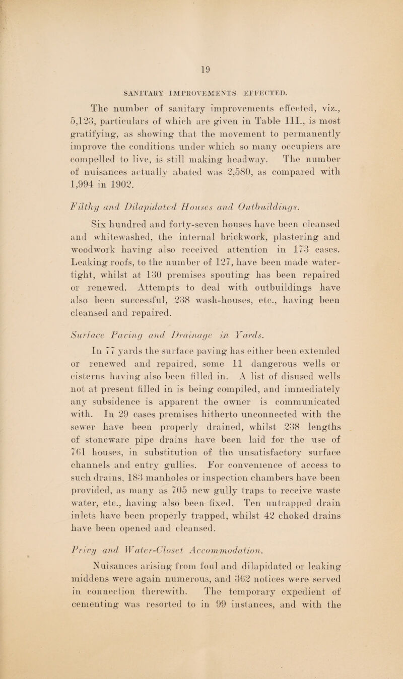 SANITARY IMPROVEMENTS EFFECTED. Tlie number of sanitary improvements effected, viz., 5,123, particulars of which are given in Table III., is most gratifying, as showing that the movement to permanently improve the conditions under which so many occupiers are compelled to live, is still making headway. The number of nuisances actually abated was 2,580, as compared with 1,994 in 1902. Filthy and Dilapidated Houses and Outbuildings. Six hundred and forty-seven houses have been cleansed and whitewashed, the internal brickwork, plastering and woodwork having also received attention in 173 cases. Leaking roofs, to the number of 127, have been made water¬ tight, whilst at 130 premises spouting has been repaired or renewed. Attempts to deal with outbuildings have also been successful, 238 wash-houses, etc., having been cleansed and repaired. Surface Faring and Drainage in Yards. In 77 yards the surface paving has either been extended or renewed and repaired, some 11 dangerous wells or cisterns having also been filled in. A list of disused wells not at present filled in is being compiled, and immediately any subsidence is apparent the owner is communicated with. In 29 cases premises hitherto unconnected with the sewer have been properly drained, whilst 238 lengths of stoneware pipe drains have been laid for the use of 701 houses, in substitution of the unsatisfactory surface channels and entry gullies. For convenience of access to such drains, 183 manholes or inspection chambers have been provided, as many as 705 new gully traps to receive waste water, etc., having also been fixed. Ten untrapped drain inlets have been properly trapped, whilst 42 choked drains have been opened and cleansed. Privy and Water-Closet Accommodation. Nuisances arising from foul and dilapidated or leaking middens were again numerous, and 302 notices were served in connection therewith. The temporary expedient of cementing was resorted to in 99 instances, and with the