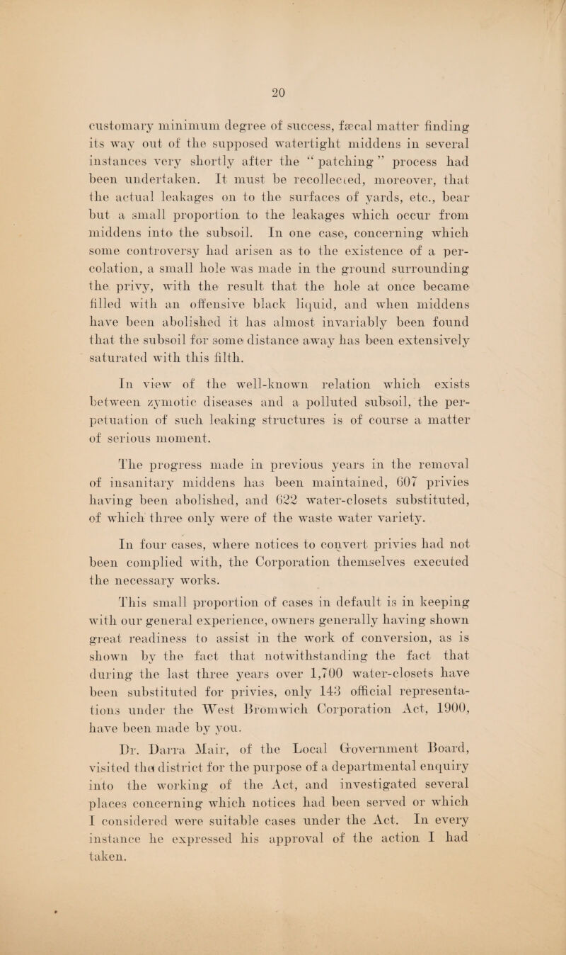 / 20 customary minimum degree of success, faecal matter finding its way out of tlie supposed watertight middens in several instances very shortly after the “ patching ” process had been undertaken. It must be recollected, moreover, that the actual leakages on to the surfaces of yards, etc., hear hut a small proportion to the leakages which occur from middens into the subsoil. In one case, concerning which some controversy had arisen as to the existence of a per¬ colation, a small hole was made in the ground surrounding the privy, with the result that the hole at once became filled with an offensive black liquid, and when middens have been abolished it has almost invariably been found that the subsoil for some distance away lias been extensively saturated with this filth. In view of the well-known relation which exists between zymotic diseases and a polluted subsoil, the per¬ petuation of such leaking structures is of course a matter of serious moment. The progress made in previous years in the removal of insanitary middens has been maintained, 607 privies having been abolished, and 622 water-closets substituted, of which three only were of the waste water variety. In four cases, where notices to convert privies had not been complied with, the Corporation themselves executed the necessary works. This small proportion of cases in default is in keeping with our general experience, owners generally having shown great readiness to assist in the work of conversion, as is shown by the fact that notwithstanding the fact, that during the last three years over 1,700 water-closets have been substituted for privies, only 143 official representa¬ tions under the West Bromwich Corporation Act, 1900, have been made by you. I)r. Darra Mair, of the Local Gfovernment Board, visited the district for the purpose of a departmental enquiry into the working of the Act, and investigated several places concerning which notices had been served or which I considered were suitable cases under the Act. In every instance lie expressed his approval of the action I had taken.