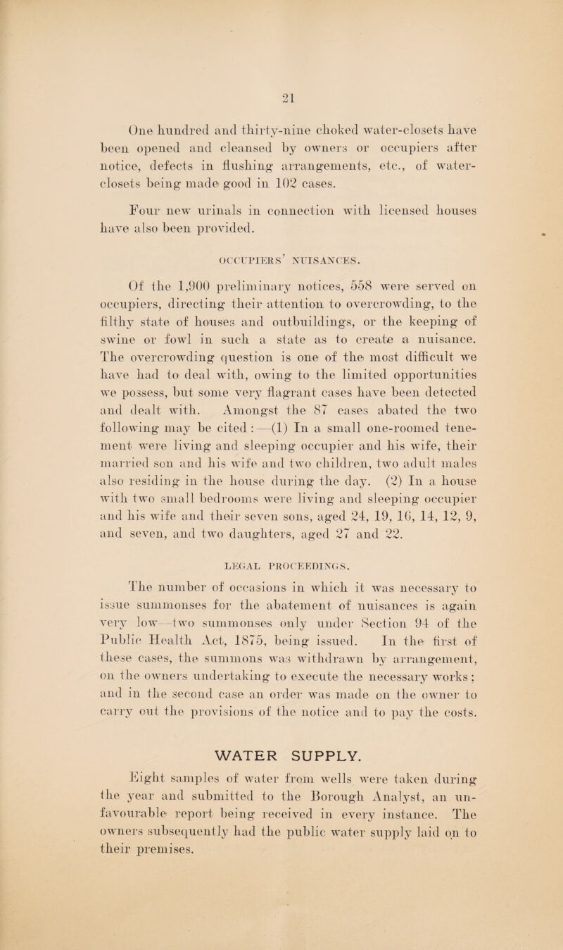 One hundred and thirty-nine choked water-closets have been opened and cleansed by owners or occupiers after notice, defects in flushing arrangements, etc., of water- closets being made good in 102 cases. Four new urinals in connection with licensed houses have also been provided. OCCUPIERS ’ NUISANCES. Of the 1,900 preliminary notices, 558 were served on occupiers, directing their attention to overcrowding, to the filthy state of houses and outbuildings, or the keeping of swine or fowl in such a state as to create (a nuisance. The overcrowding question is one of the most difficult we have had to deal with, owing to the limited opportunities we possess, but some very flagrant cases have been detected and dealt with. Amongst the 87 cases abated the two following may be cited : —(1) In a small one-roomed tene¬ ment were living and sleeping occupier and his wife, their married son and his wife and two children, two adult males also residing in the house during the day. (2) In a house with two small bedrooms were living and sleeping occupier and his wife and their seven sons, aged 24, 19, 1G, 14, 12, 9, and seven, and two daughters, aged 27 and 22. LEGAL PROCEEDINGS. The number of occasions in which it was necessary to issue summonses for the abatement of nuisances is again very low--two summonses only under Section 94 of the Public Health Act, 1875, being issued. In the first of these cases, the summons was withdrawn by arrangement, on the owners undertaking to execute the necessary works ; and in the second case an order was made on the owner to carry out the provisions of the notice and to pay the costs. WATER SUPPLY. Eight samples of water from wells were taken during the year and submitted to the Borough Analyst, an un¬ favourable report being received in every instance. The owners subsequently had the public water supply laid on to their premises.
