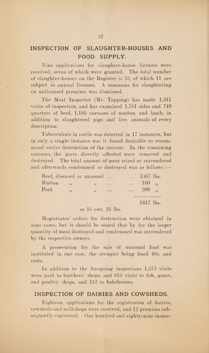 INSPECTION OF SLAUGHTER-HOUSES AND FOOD SUPPLY. Nine applications for slaughter-house licenses were received, seven of which were granted. The total number of slaughter-houses on the Register is 33, of which 11 are subject to annual licenses. A summons for slaughtering on unlicensed premises was dismissed. The Meat Inspector (Mr., Topping) has made 1,241 visits of inspection, and has examined 1,761 sides and 749 quarters of beef, 1,195 carcases of mutton and lamb, in addition to slaughtered pigs and live animals of every description. Tuberculosis in cattle was detected in 17 instances, but in only a single instance was it found desirable to recom¬ mend entire destruction of the carcase. In the remaining carcases, the parts directly affected were removed and destroyed. The total amount of meat seized or surrendered and afterwards condemned or destroyed was as follows : — Beef, diseased or unsound ... ... 1367 lbs. Mutton „ „ ..., ... 160 „ Pork „ „ ... ... 300 „ 1817 lbs. or 16 cwt. 25 lbs. Magistrates' orders for destruction were obtained in nine cases, but it should be stated that by far the larger quantity of meat destroyed and condemned was surrendered by the respective owners. A prosecution for the sale of unsound food was instituted in one case, the occupier being fined 40s. and costs. In addition to the foregoing inspections 1,573 visits were paid to butchers’ shops, and 615 visits to fish, game, and poultry shops, and 112 to bakehouses. INSPECTION OF DAIRIES AND COWSHEDS. Eighteen applications for the registration of dairies, cowsheds and milkshops were received, and 12 premises sub¬ sequently registered. One hundred and eighty-nine inspec-