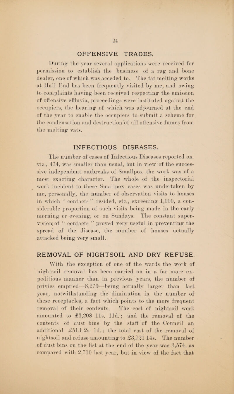 OFFENSIVE TRADES. During the year several applications were received for permission to establish the business of a rag and bone dealer, one of which was acceded to. The fat melting works at Hall End has been frequently visited by me, and owing to complaints having been received respecting the emission of offensive effluvia, proceedings were instituted against the occupiers, the hearing of which was adjourned at the end of the year to enable the occupiers to submit a scheme for the condensation and destruction of all offensive fumes from the melting vats. INFECTIOUS DISEASES. The number of cases of Infectious Diseases reported om viz., 474, was smaller than usual, but in view of the succes¬ sive independent outbreaks of Smallpox the work was of a most exacting character. The whole of the inspectorial work incident to these Smallpox cases was undertaken by me, personally, the number of observation visits to houses in which “ contacts ” resided, etc., exceeding 1,000, a con¬ siderable proportion of such visits being made in the early morning or evening, or on Sundays. The constant super¬ vision, of “ contacts ” proved very useful in preventing the spread of the disease, the number of houses actually attacked being very small. REMOVAL OF NIGHTSOIL AND DRY REFUSE. With the exception of one of the wards the work of nightsoil removal has been carried on in a far more ex¬ peditious manner than in previous years, the number of privies emptied—8,279—being actually larger than last year, notwithstanding the diminution in the number of these receptacles, a fact which points to the more frequent removal of their contents. The cost of nightsoil work amounted to £3,208 11s. lid.; and the removal of the contents of dust bins by the statf of the Council an additional £513 2s. Id.; the total cost of the removal of nightsoil and refuse amounting to £3,721 14s. The number of dust bins on the list at the end of the year was 3,574, as compared with 2,710 last year, but in view of the fact that