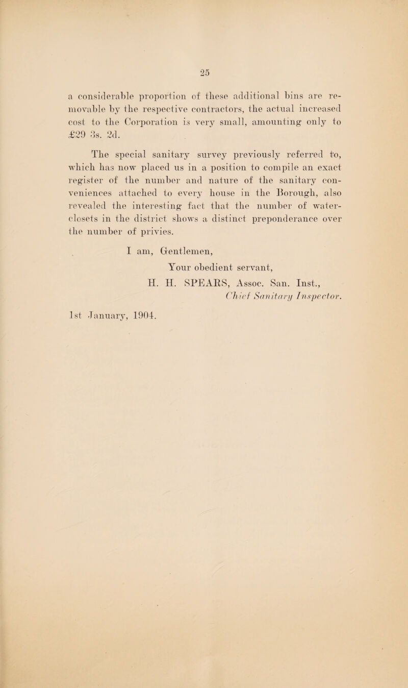 a considerable proportion of tliese additional bins are re¬ movable by tire respective contractors, tiie actual increased cost to tlie Corporation is very small, amounting only to £29 3s. 2d. The special sanitary survey previously referred to, which has now placed us in a position to compile an exact register of the number and nature of the sanitary con¬ veniences attached to every house in the Borough, also revealed the interesting fact that the number of water- closets in the district shows a distinct preponderance over the number of privies. I am, Gentlemen, Your obedient servant, H. H. SPEARS, Assoc. San. Inst., Chief Sanitary inspector. 1st January, 1904.