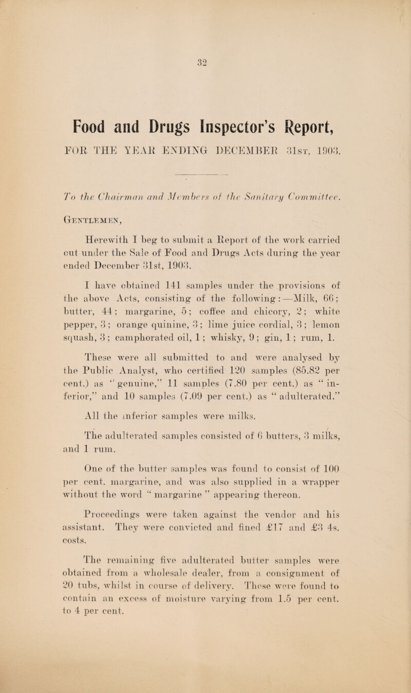 Food and Drugs Inspector’s Report, FOE THE TEAR ENDING DECEMBER 31st, 1903 To the Chairman and Members of the Sanitary Committee. Gentlemen, Herewith I beg to submit a Report of the work carried out under the Sale of Food and Drugs Acts during the year ended December 31st, 1903. I have obtained 141 samples under the provisions of the above Acts, consisting of the following:—Milk, 66; butter, 44; margarine, 5; coffee and chicory, 2; white pepper, 3 ; orange quinine, 3 ; lime juice cordial, 3; lemon squash, 3; camphorated oil, 1; whisky, 9; gin, 1; rum, 1. These were all submitted to and were analysed by the Public Analyst, who certified 120 samples (85.82 per cent.) as “ genuine,” 11 samples (7.80 per cent.) as “ in¬ ferior,” and 10 samples (7.09 per cent.) as “ adulterated.” All the inferior samples were milks. The adulterated samples consisted of 6 butters, 3 milks, and 1 rum. One of the butter samples was found to consist of 100 per cent, margarine, and was also supplied in a wrapper without the word “ margarine ” appearing thereon. Proceedings were taken against the vendor and his CD O assistant. They were convicted and fined £17 and £3 4s. costs. The remaining five adulterated butter samples were obtained from a wholesale dealer, from a consignment of 20 tubs, whilst in course of delivery. These were found to contain an excess of moisture varying from 1.5 per cent, to 4 per cent.