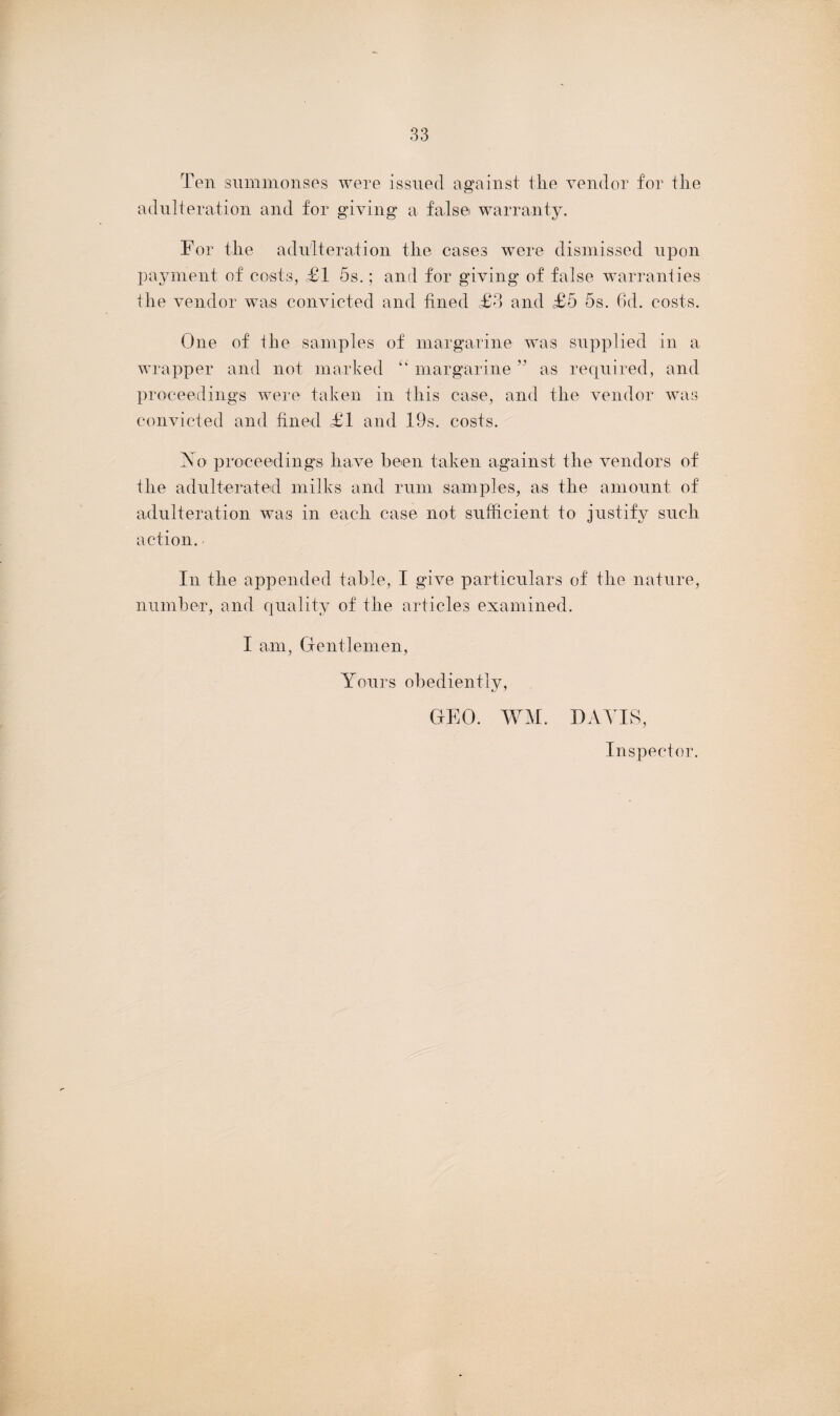 Ten summonses were issued against the vendor for the adulteration and for giving* a false warranty. For the adulteration the cases were dismissed upon payment of costs, £1 5s.; and for giving* of false warranties the vendor was convicted and fined £3 and £5 5s. 6d. costs. One of the samples of margarine was supplied in a wrapper and not marked l> margarine ” as required, and proceedings were taken in this case, and the vendor was convicted and fined £1 and 19s. costs. No proceedings have been taken against the vendors of the adulterated milks and rum samples, as the amount of adulteration was in each case not sufficient to justify such action. In the appended table, I give particulars of the nature, number, and quality of the articles examined. I am, Gentlemen, Yours obediently, WM. I) AY IS, Inspector. GEO.