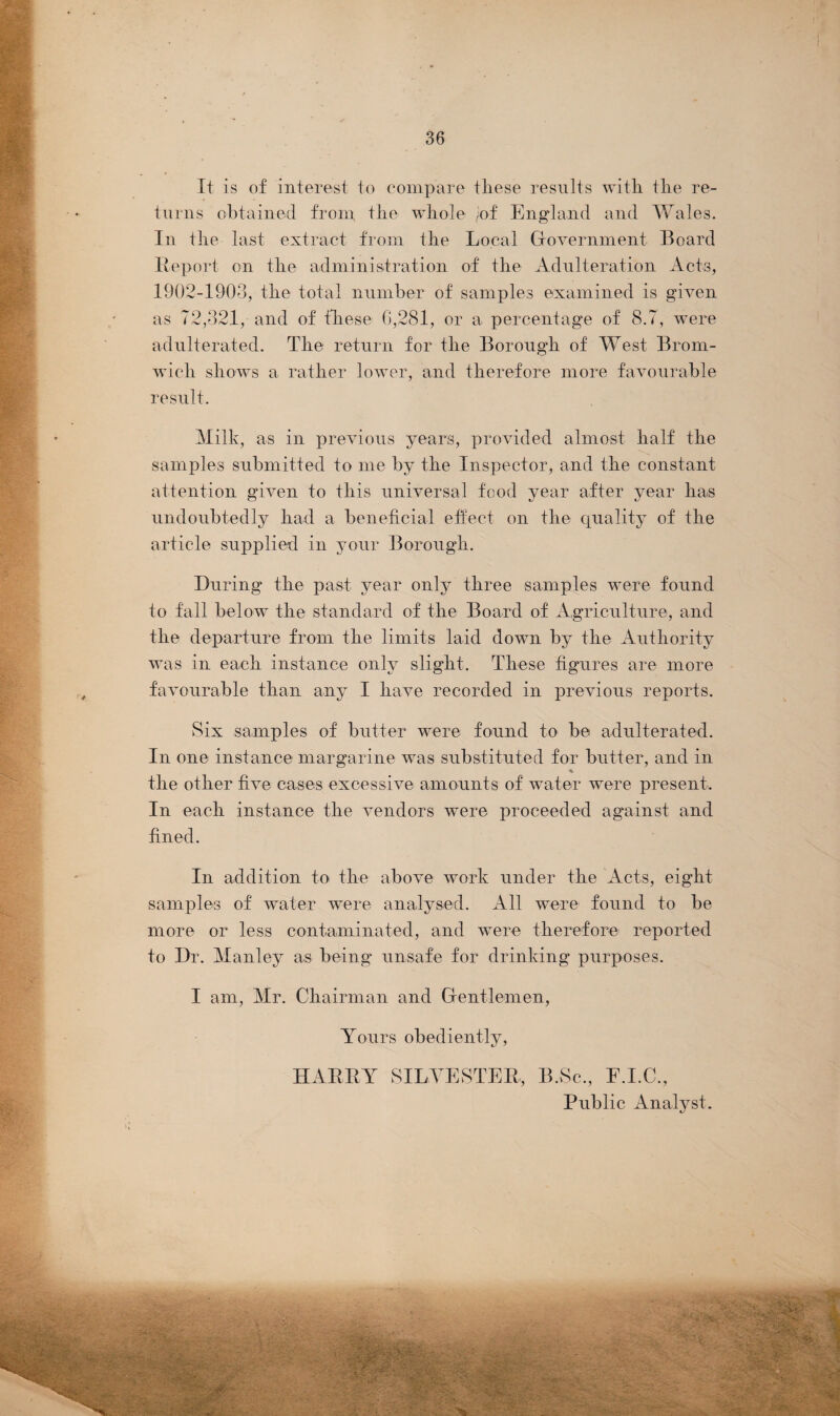 It is of interest to compare these results with the re¬ turns obtained from the whole /of England and Wales. In the last extract from the Local Government Board Report on the administration of the Adulteration Acts, 1902-1903, the total number of samples examined is given as 72,321, and of these 6,281, or a percentage of 8.7, were adulterated. The return for the Borough of West Brom¬ wich shows a rather lower, and therefore more favourable result. Milk, as in previous years, provided almost half the samples submitted to me by the Inspector, and the constant attention given to this universal food year after year has undoubtedly had a beneficial effect on the quality of the article supplied in your Borough. During the past year only three samples were found to fall below the standard of the Board of Agriculture, and the departure from the limits laid down by the Authority was in each instance only slight. These figures are more favourable than any I have recorded in previous reports. Six samples of butter were found to be adulterated. In one instance margarine was substituted for butter, and in % the other five cases excessive amounts of water were present. In each instance the vendors were proceeded against and fined. In addition to the above work under the Acts, eight samples of water were analysed. All were found to be more or less contaminated, and were therefore reported to Dr. Manley as being unsafe for drinking purposes. I am, Mr. Chairman and Gentlemen, Yours obediently, HARRY SILVESTER,, B.Sc., E.I.C., Public Analyst.