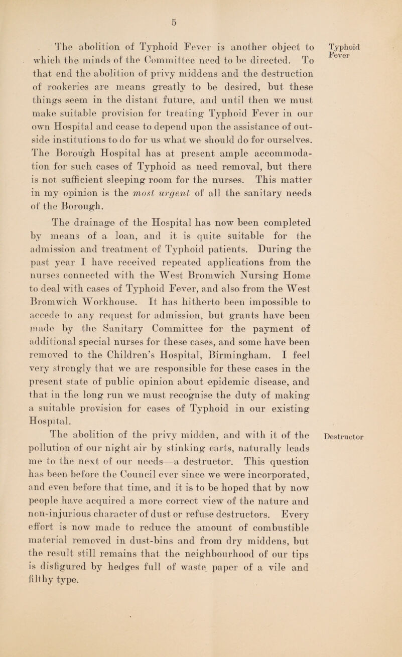 Tlie abolition of Typhoid Fever is another object to which the minds of the Committee need to be directed. To that end the abolition of privy middens and the destruction of rookeries are means greatly to be desired, but. these things iseem in the distant future, and until then we must make suitable provision for treating Typhoid Fever in our own Hospital and cease to depend upon the assistance of out¬ side institutions to do for us what we should do for ourselves. The Borough Hospital has at present ample accommoda¬ tion for sueli cases of Typhoid as need removal, but there is not sufficient sleeping room for the nurses. This matter in my opinion is the most urgent of all the sanitary needs of the Borough. The drainage of the Hospital has now been completed by means of a loan, and it is quite suitable for the admission and treatment of Typhoid patients. During the past year I have received repeated applications from the nurses connected with the West Bromwich Nursing Home to deal with cases of Typhoid Fever, and also, from the West Bromwich Workhouse. It has hitherto been impossible to accede to any request for admission, but grants have been made by the Sanitary Committee for the payment of additional special nurses for these cases, and some have been removed to the Children’s Hospital, Birmingham. I feel very strongly that we are responsible for these cases in the present state of public opinion about epidemic disease, and that in the long run we must recognise the duty of making a suitable provision for cases of Typhoid in our existing Hospital. The abolition of the privy midden, and with it of the pollution of our night air by stinking carts, naturally leads me to the next of our needs—a destructor. This question lias been before the Council ever since we were incorporated, and even before that time, and it is to be hoped that by now people have acquired a more correct view of the nature and non-injurious character of dust or refuse destructors. Every effort, is now made to reduce the amount of combustible material removed in dust-bins and from dry middens, but the result still remains that the neighbourhood of our tips is disfigured by hedges full of waste, paper of a vile and filthy type. Typhoid Fever Destructor