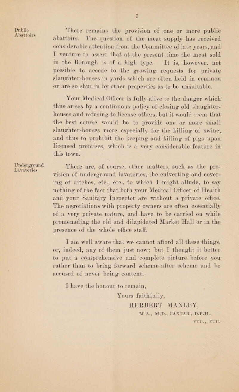 Public Abattoirs Underground Lavatories There remains the provision of one or more public abattoirs. The question of the meat supply has received considerable attention front the Committee of late years, and I venture to assert that at the present time the meat sold in the Borough is of a high type. It is, however, not possible to accede to the growing requests for private slaughter-houses in yards which are often held in common or are so shut in by other properties as to be unsuitable. Your Medical Officer is fully alive to the danger which thus) arises by a continuous policy of closing old slaughter¬ houses and refusing to license others, but it would seem that the best course would be to provide one or more small slaughter-houses more especially for the killing of swine, and thus to prohibit the keeping and killing of pigs upon licensed premises, which is a very considerable feature in this town. There are, of course, other matters, such as the pro¬ vision of underground lavatories, the culverting and cover¬ ing of ditches, etc., etc., to which I might allude, to say nothing of the fact that both your Medical Officer of Health and your Sanitary Inspector are without a private office. The negotiations with property owners are often essentially of a very private nature, and have to be carried on while promenading the old and dilapidated Market Hall or in the presence of the whole office staff. I am well aware that we cannot afford all these things, or, indeed, any of them iust now ; but I thought it better to put a comprehensive and complete picture before you rather than to bring forward scheme after scheme and be accused of never being content. I have the honour to remain, Yours faithfully, HERBERT MANLEY, M.A., M.D., CANTAB., H.P.H., ETC!., ETC.
