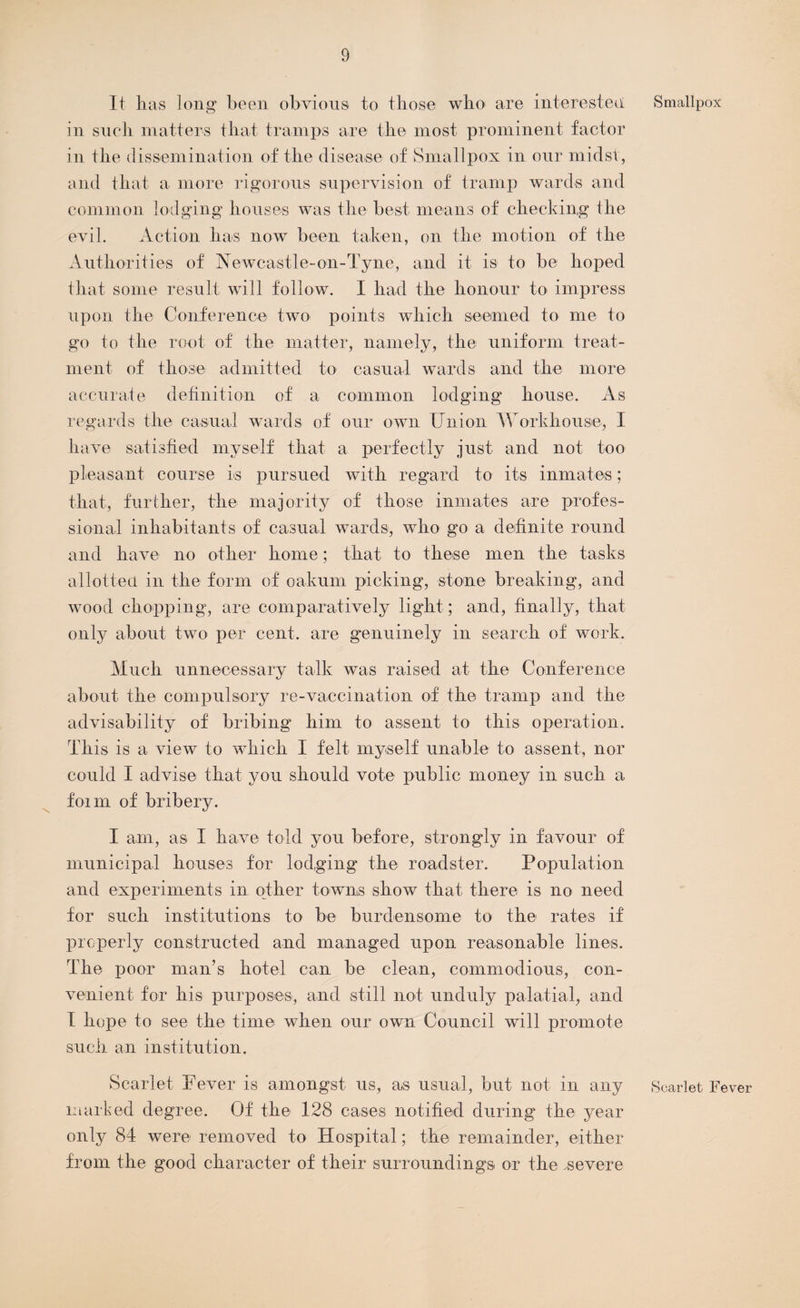 It lias long been obvious to those who are interested in such matters that tramps are the most prominent factor in the dissemination of the disease of Smallpox in our midst, and that a more rigorous supervision of tramp wards and common lodging houses was the best means of checking the evil. Action has now been taken, on the motion of the Authorities of Aewcastle-on-Tyne, and it is to be hoped that some result will follow. I had the honour to impress upon the Conference two points which seemed to me to go to the root of the matter, namely, the uniform treat¬ ment of those admitted to casual wards and the more accurate definition of a common lodging house. As regards the casual wards of our own Union Workhouse, I have satisfied myself that a perfectly just and not too pleasant course Is pursued with regard to its inmates; that, further, the majority of those inmates are profes¬ sional inhabitants of casual wards, who go a definite round and have no other home; that to these men the tasks allotted, in the form of oakum picking, stone breaking, and wood chopping, are comparatively light; and, finally, that only about two per cent, are genuinely in search of work. Much unnecessary talk was raised at the Conference about the compulsory re-vaccination of the tramp and the advisability of bribing him to assent to this operation. This is a view to which I felt myself unable to assent, nor could I advise that you should vote public money in such a form of bribery. I am, as I have told you before, strongly in favour of municipal houses for lodging the roadster. Population and experiments in other towns show that, there is no need for such institutions to be burdensome to the rates if properly constructed and managed upon reasonable lines. The poor man’s hotel can be clean, commodious, con¬ venient for his purposes, and still not unduly palatial, and I hope to see the time when our own Council will promote such an institution. Scarlet Fever is amongst us, as usual, but not in any marked degree. Of the 128 cases notified during the year only 84 were removed to Hospital; the remainder, either from the good character of their surroundings or the .severe Smallpox Scarlet Fever