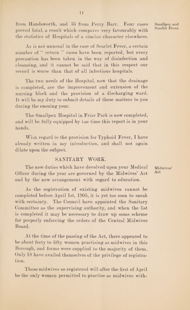 from Handsworth, and 35 from Perry Barr. Four cases proved fatal, a result which compares very favourably with the statistics of Hospitals of a similar character elsewhere. As is not unusual in the case of Scarlet Fever, a certain number of “ return ” cases have been reported, but every precaution has been taken in the way of disinfection and cleansing1, and it cannot be said that in this respect our record is worse than that of all infectious hospitals. The two needs of the Hospital, now that the drainage is completed, are the improvement and extension of the nursing block and the provision of a discharging ward. It will be my duty to submit details of these matters to you during the ensuing year. The Smallpox Hospital in Friar Park is now completed, and will be fully equipped by tne time this report is in your hands. Wiih regard to the provision for Typhoid Fever, I have already written in my introduction, and shall not again dilate upon the subject. SANITARY WORK. The new duties which have devolved upon your Medical Officer during the year are governed by the Midwives’ Act and by the new arrangement with regard to education. As the registration of existing midwives cannot be completed before April 1st, 1905, it is yet too soon to speak with certainty. The Council have appointed the Sanitary Committee as the supervising authority, and when the list is completed it may be necessary to draw up some scheme for properly enforcing the orders of the Central Midwives Board. At the time of the passing of the Act, there appeared to be about forty to fifty women practising as midwives in this Borough, and forms were supplied to the majority of them. Only 18 have availed themselves of the privilege of registra¬ tion. Those midwives so registered will after the first of April be the only women permitted to practise as midwives with- Smallpox and Scarlet Fever Midwives’ Act