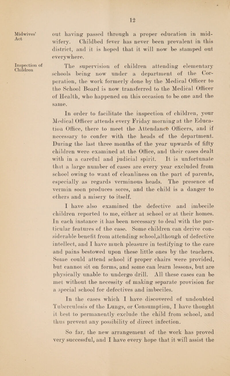 Mid wives’ Act Inspection of Children out haying passed through a proper education in mid¬ wifery. Childbed fever has never been prevalent in this district, and it is hoped that it will now be stamped out everywhere. The supervision of children attending elementary schools being now under a department of the Cor¬ poration, the work formerly done by the Medical Officer to the School Board is now transferred to the Medical Officer of Health, who happened on this occasion to be one and the same. In order to facilitate the inspection of children, your Medical Officer attends every Friday morning at the Educa¬ tion Office, there to meet the Attendance Officers, and if necessary to confer with the heads of the department. During the last three months of the year upwards of fifty children were examined at the Office, and their cases dealt with in a careful and judicial spirit. It is unfortunate that a large number of cases are every year excluded from school owing to want of cleanliness on the part of parents, especially as regards verminous heads. The presence of vermin soon produces sores, and the child is a danger to others and a misery to itself. I have also examined the defective and imbecile children reported to me, either at school or at their homes. In each instance it lias been necessary to deal with the par¬ ticular features of the case. Some children can derive con¬ siderable benefit from attending school,although of defective intellect, and I have much pleasure in testifying to the care and pains bestowed upon these little ones by the teachers. Some could attend school if proper chairs were provided, but cannot sit on forms, and some can learn lessons, but are physically unable to undergo drill. All these cases can be met without the necessity of making separate provision for a special school for defectives and imbeciles. In the cases which I have discovered of undoubted Tuberculosis of the Lungs, or Consumption, I have thought it best to permanently exclude the child from school, and thus prevent any possibility of direct infection. So far, the new arrangement of the work has proved very successful, and I have every hope that it will assist the