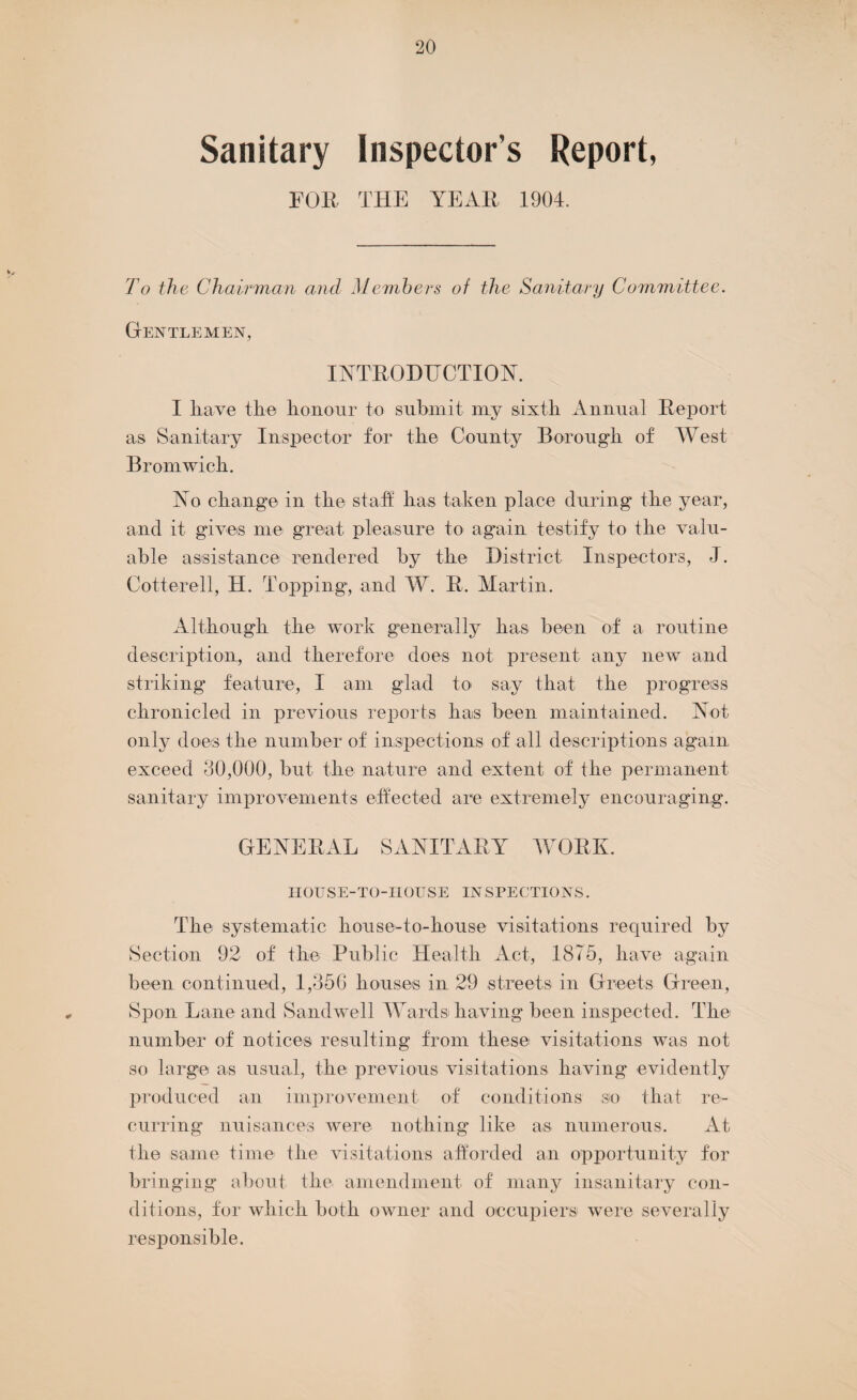 Sanitary Inspectors Report, FOB THE YEAB 1904. To the Chairman and Members of the Sanitary Committee. Gentlemen, INTRODUCTION. I have the honour to submit my sixth Annual Report as Sanitary Inspector for the County Borough of West Bromwich. No change in the staff: has taken place during the year, and it gives me great pleasure to again testify to the valu¬ able assistance rendered by the District Inspectors, J. Cotterell, H. Topping, and W. R. Martin. Although the work generally has been of a routine description, and therefore does not present any new and striking feature, I am glad to say that the progress chronicled in previous reports has been maintained. Not only does the number of inspections of all descriptions again exceed 30,000, but the nature and extent of the permanent sanitary improvements effected are extremely encouraging. GENERAL SANITARY WORK. HOUSE-TO-IIOESE INSPECTIONS. The systematic house-to-house visitations required by Section 92 of the Public Health Act, 1875, have again been continued, 1,356 houses in 29 streets in Greets Green, Spon Lane and Sandwell Wards having been inspected. The number of notices resulting from these visitations was not so large as usual, the previous visitations having evidently produced an improvement of conditions so that re¬ curring nuisances were nothing like as numerous. At the same time the visitations afforded an opportunity for bringing about the amendment of many insanitary con¬ ditions, for which both owner and occupiers were severally responsible.