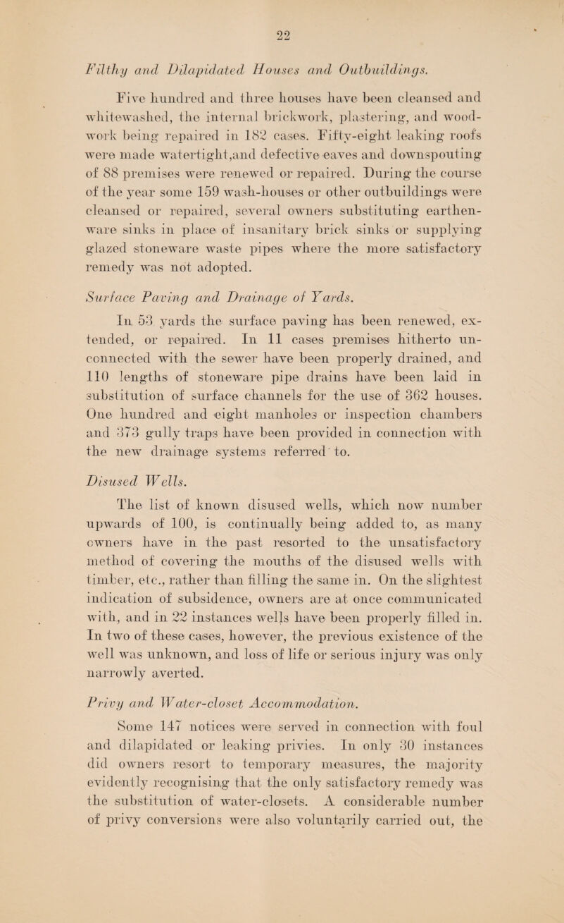 Filthy and Dilapidated Houses and Outbuildings. Five hundred and three houses have been cleansed and whitewashed, the internal brickwork, plastering*, and wood¬ work being repaired in 182 cases. Fifty-eight leaking roof's were made watertight,and defective eaves and downspouting of 88 premises were renewed or repaired. During the course of the year some 159 wash-houses or other outbuildings were cleansed or repaired, several owners substituting earthen¬ ware sinks in place of insanitary brick sinks or supplying glazed stoneware waste pipes where the more satisfactory remedy was not adopted. Surface Paving and Drainage of Yards. In 53 yards the surface paving has been renewed, ex¬ tended, or repaired. In 11 cases premises hitherto un¬ connected with the sewer have been properly drained, and 110 lengths of stoneware pipe drains have been laid in substitution of surface channels for the use of 362 houses. One hundred and eight manholes or inspection chambers and 373 gully traps have been provided in connection with the new drainage systems referred' to. Disused Wells. The list of known disused wells, which now number upwards of 100, is continually being* added to, as many owners have in the past resorted to the unsatisfactory method of covering the mouths of the disused wells with timber, etc., rather than Filing the same in. On the slightest indication of subsidence, owners are at once communicated with, and in 22 instances wells have been properly filled in. In two of these cases, however, the previous existence of the well was unknown, and loss of life or serious injury was only narrowly averted. Privy and Water-closet Accommodation. Some 147 notices were served in connection with foul and dilapidated or leaking privies. In only 30 instances did owners resort to temporary measures, the majority evidently recognising that the only satisfactory remedy was the substitution of water-closets. A considerable number of privy conversions were also voluntarily carried out, the