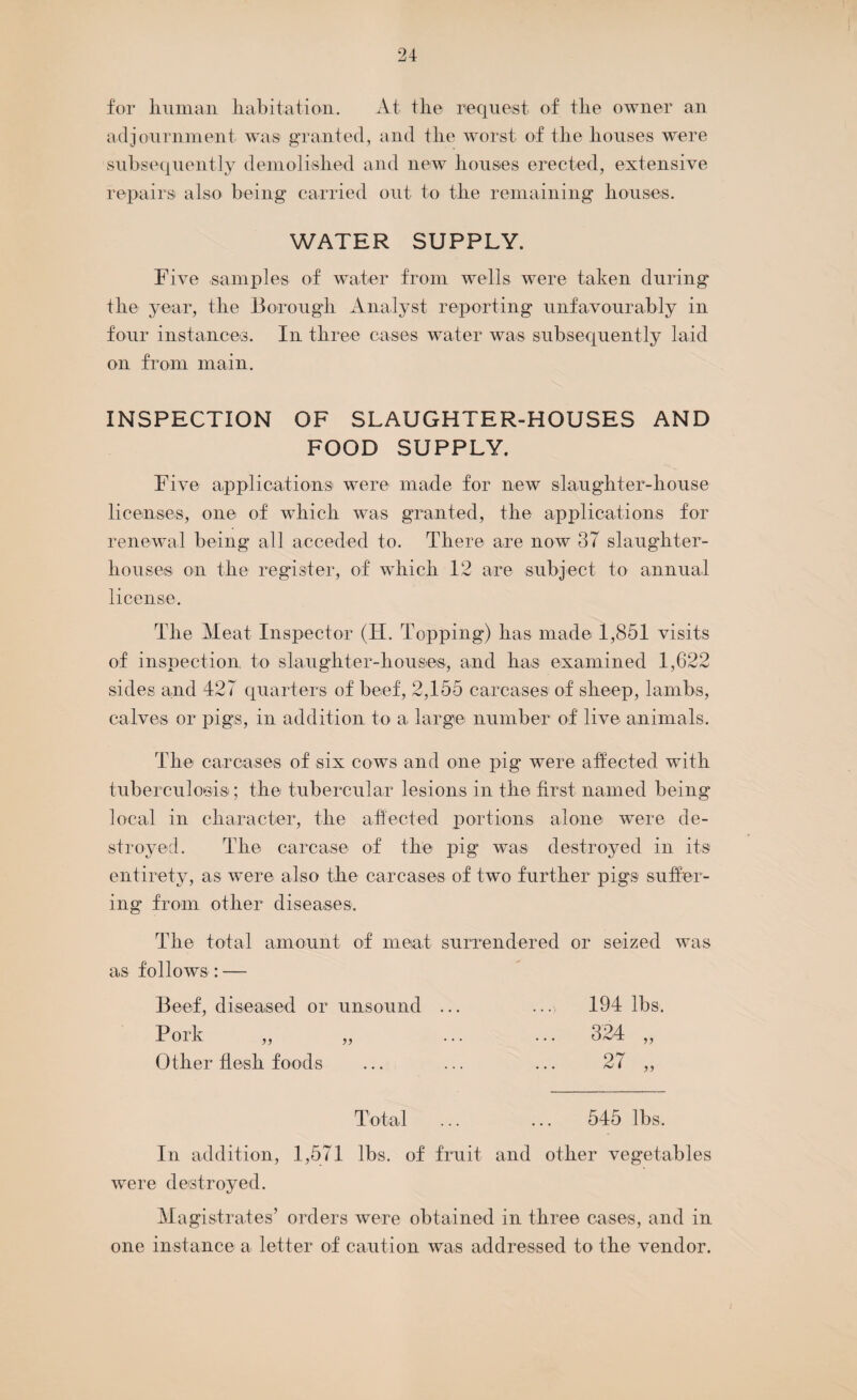 for human habitation. At the request of the owner an adjournment was granted, and the worst of the houses were subsequently demolished and new houses erected, extensive repairs also being carried out to the remaining houses. WATER SUPPLY. Five samples of water from wells were taken during the year, the Borougli Analyst reporting unfavourably in four instances. In three cases water was subsequently laid on from main. INSPECTION OF SLAUGHTER-HOUSES AND FOOD SUPPLY. Five applications were made for new slaughter-house licenses, one of which was granted, the applications for renewal being all acceded to. There are now 37 slaughter¬ houses on the register, of which 12 are subject to annual license. The Meat Inspector (H. Topping) lias made 1,851 visits of inspection to slaughter-houses, and has examined 1,622 sides and 427 quarters of beef, 2,155 carcases of sheep, lambs, calves or pigs, in addition to a large number of live animals. The carcases of six cows and one pig were affected with tuberculosis; the tubercular lesions in the first named being local in character, the affected portions alone were de¬ stroyed. The carcase of the pig was destroyed in its entirety, as were also the carcases of two further pigs suffer¬ ing from other diseases. The total amount of meat surrendered or seized was as follows : — Beef, diseased or unsound ... ...> 194 lbs. Pork „ „ ... ... 324 ,, Other flesh foods ... ... ... 27 „ Total ... ... 545 lbs. In addition, 1,571 lbs. of fruit and other vegetables were destroyed. Magistrates’ orders were obtained in three cases, and in one instance a letter of caution was addressed to the vendor.