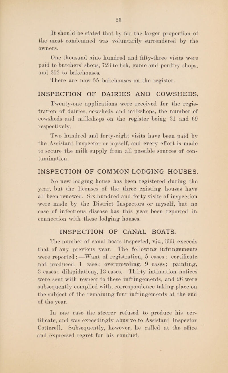 It should be stated that by far the larger proportion of the meat condemned was voluntarily surrendered by the owners. One thousand nine hundred and fifty-three visits were paid to butchers’ shops, 723 to fish, game and poultry shops, and 203 to bakehouses. There are now 55 bakehouses on the register. INSPECTION OF DAIRIES AND COWSHEDS. Twenty-one applications were received for the regis¬ tration of dairies, cowsheds and milkshops, the number of cowsheds and milkshops on the register being 31 and 69 respectively. Two hundred and forty-eight visits have been paid by the Assistant Inspector or myself, and every effort is- made to secure the milk supply from all possible sources of con¬ tamination. INSPECTION OF COMMON LODGING HOUSES. Ao new lodging house has been registered during the year, but the licenses of the three existing houses have all been renewed. Six hundred and forty visits of inspection were made by the District Inspectors or myself, but no case of infectious disease has this year been reported in connection with these lodging houses, INSPECTION OF CANAL BOATS. The number of canal boats inspected, viz., 333, exceeds that of any previous year. The following infringements were reported:—Want of registration, 5 cases; certificate not produced, 1 case; overcrowding, 9 cases; painting, 3 cases ; dilapidations, 13 cases. Thirty intimation notices were sent with respect to these infringements, and 26 were subsequently complied with, correspondence taking place on the subject of the remaining four infringements at the end of the year. In one case the steerer refused to produce his cer¬ tificate, and was exceedingly abusive to Assistant Inspector Cotterell. Subsequently, however, he called at the office and expressed regret for his conduct.