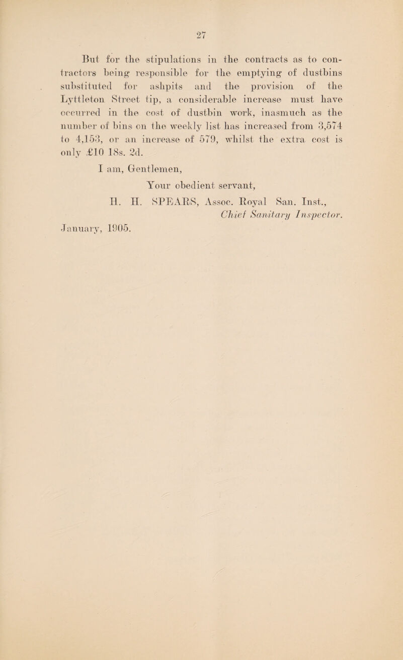 But for the stipulations in the contracts as to con¬ tractors being responsible for the emptying of dustbins substituted for ashpits and the provision of the Lyttleton Street tip, a considerable increase must have occurred in the cost of dustbin work, inasmuch as the number of bins on the weekly list has increased from 3,574 to 4,153, or an increase of 579, whilst the extra cost is only £10 18s. 2d. I am, Gentlemen, Your obedient servant, H. II. SPEARS, Assoc. Royal San. Inst., Chief Sanitary Inspector. January, 1905.