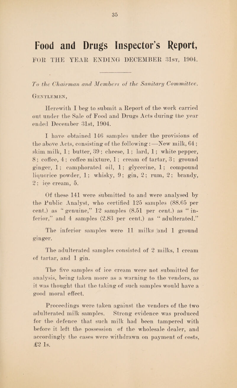 Food and Drugs Inspector s Report, FOR THE YEAR ENDING DECEMBER 31st, 1904. To the Chairman and Members of the Sanitary Committee. Gentlemen, Herewith I beg to submit a Report of the work carried out under the Sale of Food and Drugs Acts during the year ended December 31,st, 1904. I have obtained 146 samples under the provisions of the above Acts, consisting of the following :—New milk, 64 ; skim milk, 1; butter, 39 ; cheese, 1; lard, 1; white pepper, 8 ; coffee, 4 ; coffee mixture, 1; cream of tartar, 3 ; ground ginger, 1; camphorated oil, 1 ; glycerine, 1; compound liquorice powder, 1; whisky, 9; gin, 2; rum, 2; brandy, 2 ; ice cream, 5. Of these 141 were submitted to and were analysed by the Public Analyst, who certified 125 samples (88.65 per cent.) as “ genuine-,” 12 samples (8.51 per cent.) as “ in¬ ferior,” and 4 .samples (2.83 per cent.) as “ adulterated.” The inferior samples were 11 milksi (and 1 ground ginger. rhhe adulterated samples consisted of 2 milks, 1 cream of tartar, and 1 gin. d'he five samples of ice cream were not submitted for analysis, being taken more asi a. warning to the vendors, as it was thought that the taking of such samples would have a good moral effect. Proceedings were taken against the vendors of the two adulterated milk samples. Strong evidence was produced for the defence that such milk had been tampered with before it left the possession of the wholesale dealer, and accordingly the cases were withdrawn on payment of costs, £2 Is.