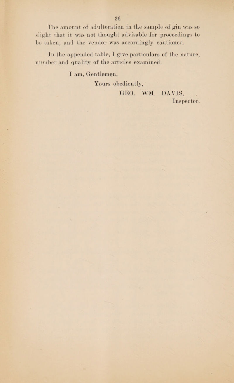 The amount of adulteration in the sample of gin was so slight that it was not thought advisable for proceedings to be taken, and the vendor was accordingly cautioned. In the appended table, I give particulars of the nature, number and quality of the articles examined. I am, Gentlemen, Yours obediently, GEO. WM. DAVIS, Inspector.