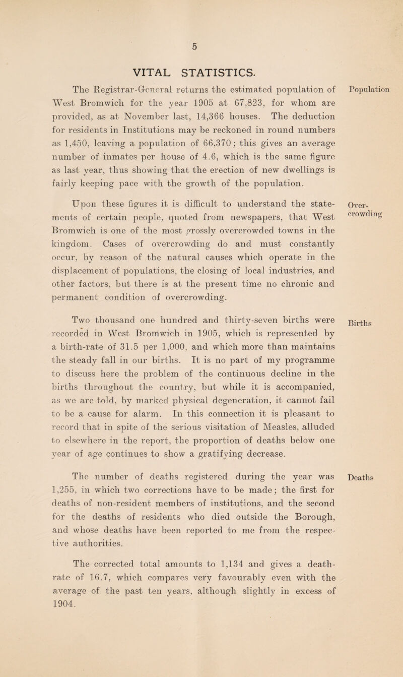 VITAL STATISTICS. Tlie Registrar-General returns the estimated population of West Bromwich for the year 1905 at 67,823, for whom are provided, as at November last, 14,366 houses. The deduction for residents in Institutions may be reckoned in round numbers as 1,450, leaving a population of 66,370; this gives an average number of inmates per house of 4.6, which is the same figure as last year, thus showing that the erection of new dwellings is fairly keeping pace with the growth of the population. Upon these figures it is difficult to understand the state¬ ments of certain people, quoted from newspapers, that West Bromwich is one of the most grossly overcrowded towns in the kingdom. Cases of overcrowding do and must constantly occur, by reason of the natural causes which operate in the displacement of populations, the closing of local industries, and other factors, but there is at the present time no chronic and permanent condition of overcrowding. Two thousand one hundred and thirty-seven births were recorded in West Bromwich in 1905, which is represented by a birth-rate of 31.5 per 1,000, and which more than maintains the steady fall in our births. It is no part of my programme to discuss here the problem of the continuous decline in the births throughout the country, but while it is accompanied, as we are told, by marked physical degeneration, it cannot fail to be a cause for alarm. In this connection it is pleasant to record that in spite of the serious visitation of Measles, alluded to elsewhere in the report, the proportion of deaths below one year of age continues to show a gratifying decrease. The number of deaths registered during the year was 1,255, in which two corrections have to be made; the first for deaths of non-resident members of institutions, and the second for the deaths of residents who died outside the Borough, and whose deaths have been reported to me from the respec¬ tive authorities. The corrected total amounts to 1,134 and gives a death- rate of 16.7, which compares very favourably even with the average of the past ten years, although slightly in excess of 1904. Population Over¬ crowding Births Deaths