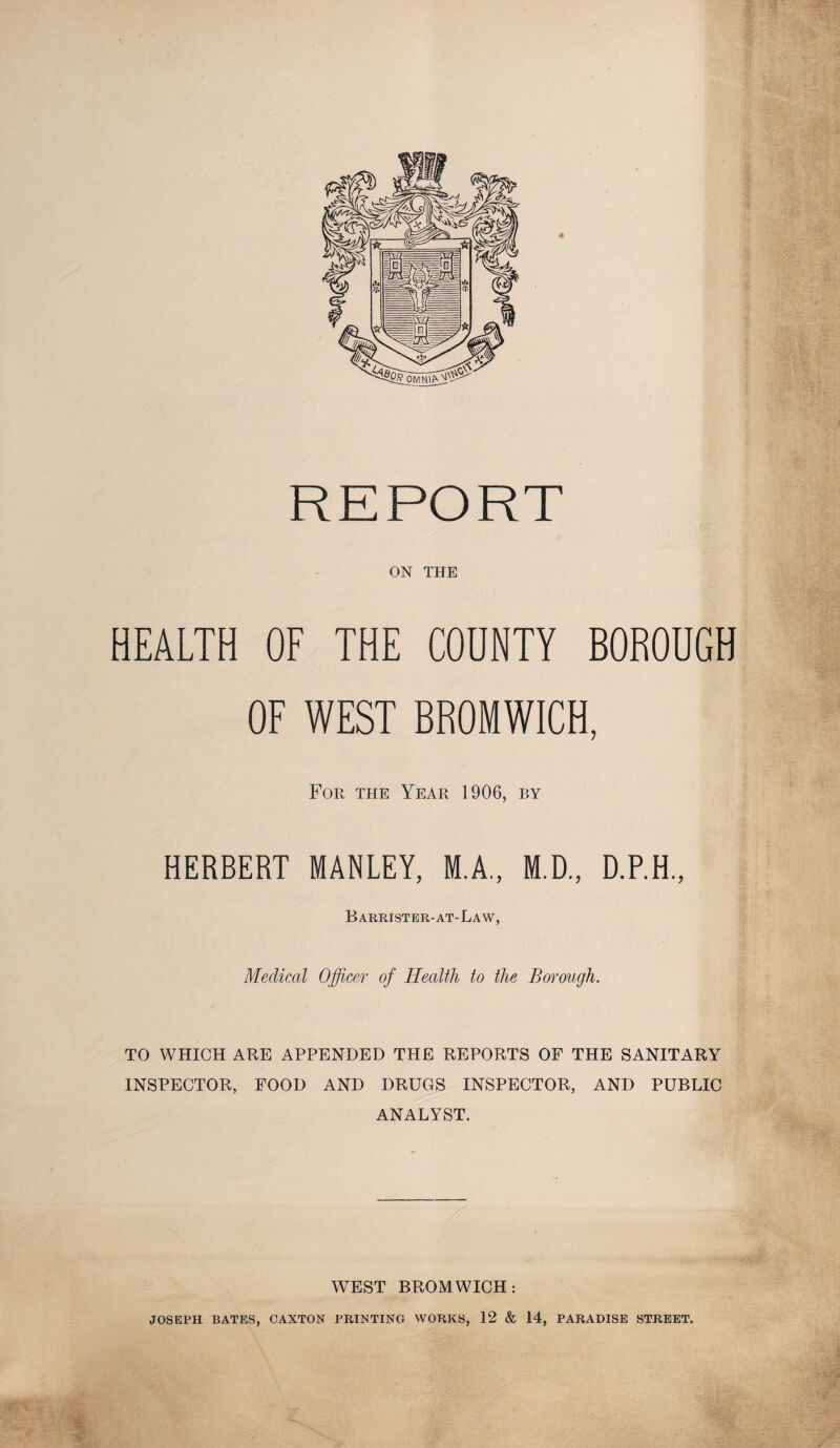 REPORT ON THE HEALTH OF THE COUNTY BOROUGH OF WEST BROMWICH, For the Year 1906, by HERBERT MANLEY, M.A., M.D., D.P.H., Barrister-at-La w, Medical Officer of Health to the Borough. TO WHICH ARE APPENDED THE REPORTS OF THE SANITARY INSPECTOR, FOOD AND DRUGS INSPECTOR, AND PUBLIC ANALYST. WEST BROMWICH: JOSEPH BATES, CAXTON PRINTING WORKS, 12 & 14, PARADISE STREET.