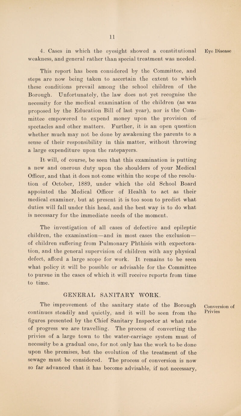 4. Cases in which the eyesight showed a constitutional weakness, and general rather than special treatment was needed. This report has been considered by the Committee, and steps are now being taken to ascertain the extent to which these conditions prevail among the school children of the Borough. Unfortunately, the law does not yet recognise the necessity for the medical examination of the children (as was proposed by the Education Bill of last year), nor is the Com¬ mittee empowered to expend money upon the provision of spectacles and other matters. Further, it is an open question whether much may not be done by awakening the parents to a sense of their responsibility in this matter, without throwing a large expenditure upon the ratepayers. It will, of course, be seen that this examination is putting a new and onerous duty upon the shoulders of your Medical Officer, and that it does not come within the scope of the resolu¬ tion of October, 1889, under which the old School Board appointed the Medical Officer of Health to act as their medical examiner, but at present it is too soon to predict what duties will fall under this head, and the best way is to do what is necessary for the immediate needs of the moment. The investigation of all cases of defective and epileptic children, the examination—and in most cases the exclusion— of children suffering from Pulmonary Phthisis with expectora¬ tion, and the general supervision of children with any physical defect, afford a large scope for work. It remains to be seen what policy it will be possible or advisable for the Committee to pursue in the cases of which it will receive reports from time to time. GENERAL SANITARY WORK. The improvement of the sanitary state of the Borough continues steadily and quietly, and it will be seen from the figures presented by the Chief Sanitary Inspector at what rate of progress we are travelling. The process of converting the privies of a large town to the water-carriage system must of necessity be a gradual one, for not only has the work to be done upon the premises, but the evolution of the treatment of the sewage must be considered. The process of conversion is now so far advanced that it has become advisable, if not necessary, Eye Disease Conversion of Privies