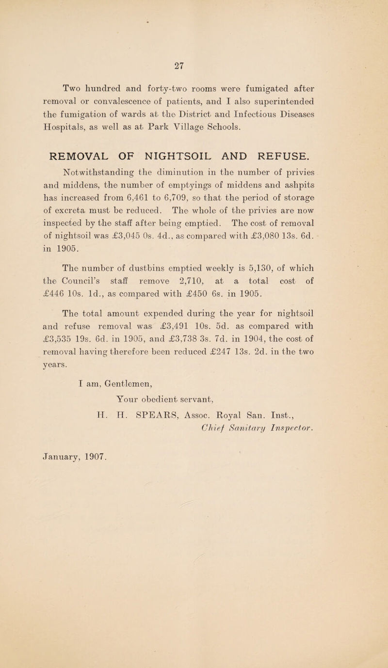 Two hundred and forty-two rooms were fumigated after removal or convalescence of patients, and I also superintended the fumigation of wards at the District and Infectious Diseases Hospitals, as well as at Park Village Schools. REMOVAL OF NIGHTSOIL AND REFUSE. Notwithstanding the diminution in the number of privies and middens, the number of emptyings of middens and ashpits has increased from 6,461 to 6,709, so that the period of storage of excreta must be reduced. The whole of the privies are now inspected by the staff after being emptied. The cost of removal of nightsoil was £3,045 Os. 4d., as compared with £3,080 13s. 6d. in 1905. The number of dustbins emptied weekly is 5,130, of which the Council's staff remove 2,710, at a total cost- of £446 10s. Id., as compared with £450 6s. in 1905. The total amount expended during the year for nightsoil and refuse removal was £3,491 10s. 5d. as compared with £3,535 19s. 6d. in 1905, and £3,738 3s. 7d. in 1904, the cost of removal having therefore been reduced £247 13s. 2d. in the two years. I am, Gentlemen, Your obedient servant, H. H. SPEARS, Assoc. Royal San. Inst., Chief Sanitary Inspector. January, 1907.