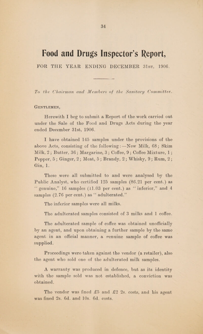 Food and Drugs Inspector’s Report, FOR THE YEAR ENDING DECEMBER 31st, 1906. To the Chairman and Members of the Sanitary Committee. Gentlemen, Herewith I beg to submit a Report of the work carried out under the Sale of the Food and Drugs Acts during the year ended December 31st, 1906. I have obtained 145 samples under the provisions of the above Acts, consisting of the following:—New Milk, 68; Skim Milk, 2 ; Butter, 36 ; Margarine, 3 ; Coffee, 9 ; Coffee Mixture, 1; Pepper, 5 ; Ginger, 2; Meat, 5; Brandy, 2; Whisky, 9; Rum, 2; Gin, 1. These were all submitted to and were analysed by the Public Analyst, who certified 125 samples (86.21 per cent.) as “ genuine,'” 16 samples (il.03 per cent.) as “inferior,” and 4 samples (2.76 per cent.) as “ adulterated.” The inferior samples were all milks. The adulterated samples consisted of 3 milks and 1 coffee. The adulterated sample of coffee was obtained unofficially by an agent, and upon obtaining a further sample by the same agent in an official manner, a genuine sample of coffee was supplied. Proceedings were taken against the vendor (a retailer), also the agent who sold one of the adulterated milk samples. A warranty was produced in defence, but as its identity with the sample sold was not established, a conviction was obtained. The vendor was fined ,£5 and <£2 2s. costs, and his agent was fined 2s. 6d. and 10s. 6d. costs.