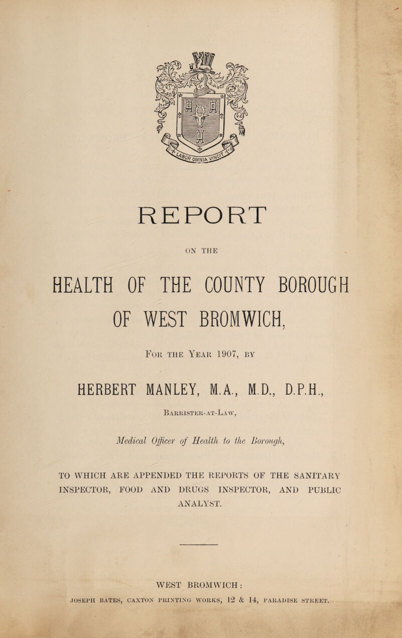 REPORT ON THE HEALTH OF THE COUNTY BOROUGH OF WEST BROMWICH, For the Year 1907, by HERBERT MANLEY, M.A., M.D., D.P.H., Barrister-at - La \v , Medical Officer of Health to the Borough, TO WHICH ARE APPENDED THE REPORTS OF THE SANITARY INSPECTOR, FOOD AND DRUGS INSPECTOR, AND PUBLIC ANALYST. WEST BROMWICH: JOSEPH BATES, CAXTON PRINTING WORKS, 12 & 14, PARADISE STREET.