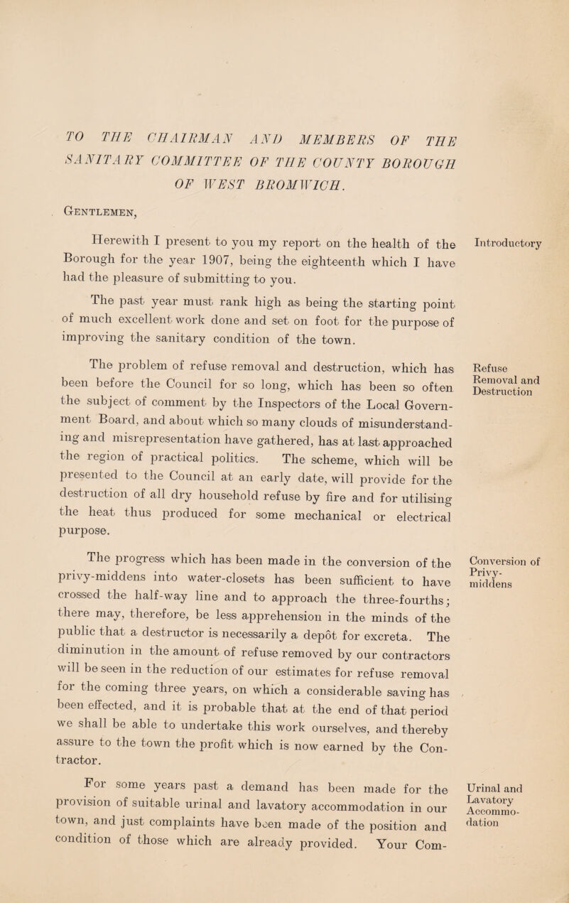 TO THE CHAIRMAN AND MEMBERS OF THE SANITARY COMMITTEE OF THE COUNTY BOROUGH OF WEST BROMWICH. Gentlemen, Herewith I present to you my report on the health of the Borough for the year 1907, being the eighteenth which I have had the pleasure of submitting to you. The past year must rank high as being the starting point of much excellent work done and set on foot for the purpose of improving the sanitary condition of the town. The problem of refuse removal and destruction, which has been before the Council for so long, which has been so often the subject of comment by the Inspectors of the Local Govern¬ ment Board, and about which so many clouds of misunderstand¬ ing and misrepresentation have gathered, has at last approached the region of practical politics. The scheme, which will be presented to the Council at an early date, will provide for the destruction of all dry household refuse by lire and for utilising the heat thus produced for some mechanical or electrical purpose. The progress which has been made in the conversion of the privy-middens into water-closets has been sufficient to have crossed the half-way line and to approach the three-fourths; there may, therefore, be less apprehension in the minds of the public that a destructor is necessarily a depot for excreta. The diminution in the amount of refuse removed by our contractors will be seen in the reduction of our estimates for refuse removal for the coming three years, on which a considerable saving has been effected, and it is probable that at the end of that period we shall be able to undertake this work ourselves, and thereby assure to the town the profit which is now earned by the Con¬ tractor. Foi some years past a demand has been made for the provision of suitable urinal and lavatory accommodation in our town, and just complaints have been made of the position and condition of those which are already provided. Your Corn- Introductory Refuse Removal and Destruction Conversion of Privy- middens Urinal and Lavatory Accommo¬ dation