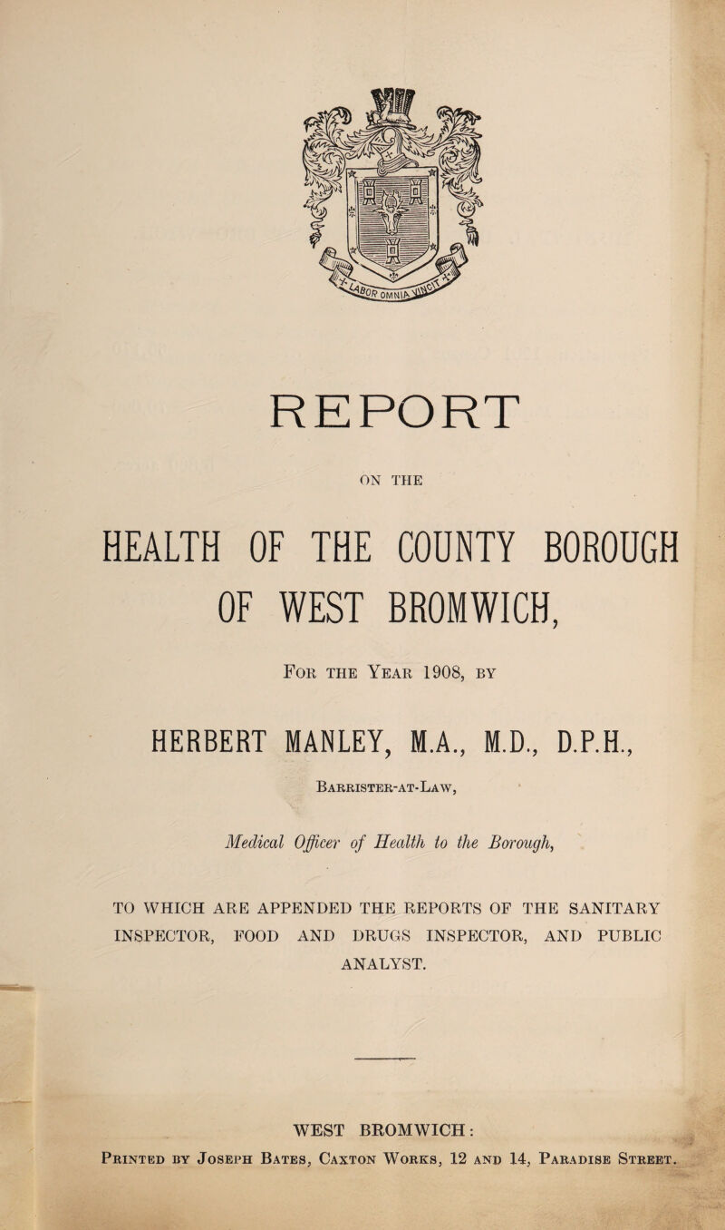 REPORT ON THE HEALTH OF THE COUNTY BOROUGH OF WEST BROMWICH, For the Year 1908, by HERBERT MANLEY, M.A., M.D., D.P.H., Barrister-at- Law, Medical Officer of Health to the Borough, TO WHICH ARE APPENDED THE REPORTS OF THE SANITARY INSPECTOR, FOOD AND DRUGS INSPECTOR, AND PUBLIC ANALYST. WEST BROMWICH: Printed by Joseph Bates, Caxton Works, 12 and 14, Paradise Street.