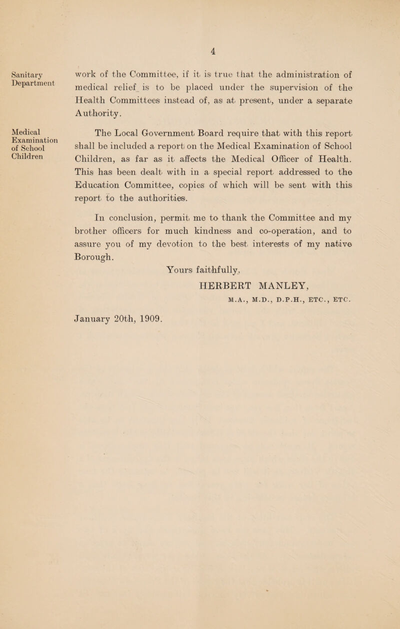 Sanitary Department Medical Examination of School Children work of the Committee, if it is true that the administration of medical relief is to be placed under the supervision of the Health Committees instead of, asi at present., under a separate Authority. The Local Government Board require that with this report shall be included a report on the Medical Examination of School Children, as far as it. affect® the Medical Officer of Health. This has been dealt with in a special report addressed to the Education Committee, copies of which will be sent with this report to the authorities. In conclusion, permit me to thank the Committee and my brother officers for much kindness and co-operation, and to assure you of my devotion to the best, interests of my native Borough. Yours, faithfully, HERBERT MANLEY, M.A., M.D., D.P.H., ETC., ETC. January 20th, 1909.