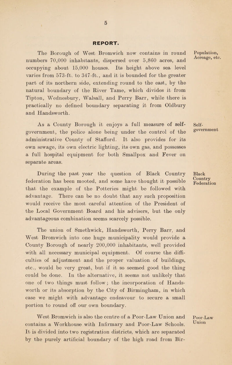REPORT. The Borough of West Bromwich now contains in round numbers 70,000 inhabitants, dispersed over 5,860 acres, and occupying about 15,000 houses. Its height above sea level varies from 573-ft. to 347-ft., and it is bounded for the greater part of its northern side, extending round to the east, by the natural boundary of the River Tame, which divides it from Tipton, Wednesbury, Walsall, and Perry Barr, while there is practically no defined boundary separating it from Oldbury and Handsiworth. As a County Borough it enjoys a full measure of self- government, the police alone being under the control of the administrative County of Stafford. It also provides for its own sewage, its own electric lighting, its own gas, and possesses a full hospital equipment for both Smallpox and Fever on separate areas. During the past year the question of Black Country federation has been mooted, and some have thought it possible that the example of the Potteries might be followed with advantage. There can be no doubt that any such proposition would receive the most careful attention, of the President of the Local Government Board and his advisers, but the only advantageous combination seems scarcely possible. The union of Smethwick, Handsworth, Perry Barr, and West Bromwich into one huge municipality would provide a County Borough of nearly 200,000 inhabitants, well provided with all necessary municipal equipment. Of course the diffi¬ culties of adjustment and the proper valuation of buildings, etc., would be very great,, but if it so seemed good the thing could be done. In the alternative, it seems not unlikely that one of two things must follow; the incorporation of Hands¬ worth or its absorption by the City of Birmingham, in which case we might with advantage endeavour to secure a small portion to round off our own boundary. West Bromwich is also the centre of a Poor-Law Union and contains a Workhouse with Infirmary and Poor-Law Schools. It is divided into two registration districts, which are separated by the purely artificial boundary of the high road from Bir- Population, Acreage, etc. Self- government Black Country Federation Poor-Law Union