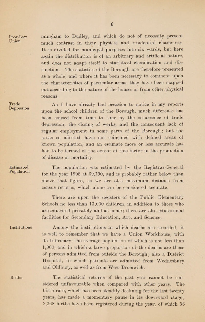 Poor-Law Union Trade Depression Estimated Population Institutions Births mingham to Dudley, and which do not of necessity present much contrast in their physical and residential characters It is divided for municipal purposes into six wards, but here again the distribution is of an arbitrary and artificial nature, and does not adapt itself tio statistical classification and dis¬ tinction. The statistics of the Borough are therefore presented as a whole, and where it has been necessary to comment upon the characteristics of particular areas, they have been mapped out according to the nature of the houses or from other physical reasons. As I have already had occasion to notice in my reports upon the school children of the Borough, much difference has been caused from time to time by the occurrence of trade depression, the closing of works, and the consequent lack of regular employment in some parts of the Borough; but the areas so affected have not coincided with defined areas of known population, and an estimate more or less accurate has had to be formed of the extent of this factor in the production of disease or mortality. The population was estimated by the Registrar-General for the year 1908 at 69,790, and is probably rather below than above that figure, as we are at a maximum distance from census returns, which alone can be considered accurate. There are upon the registers of the Public Elementary Schools no less than 13,000 children, in addition to those who are educated privately and at home; there are also educational facilities for Secondary Education, Art, and Science. Among the institutions in which deaths are recorded, it is well to remember that we have a Union Workhouse, with its Infirmary, the average population of which is not less than 1,000, and in which a large proportion of the deaths are those of persons admitted from outside the Borough; also a District Hospital, to which patients are admitted from Wednesbury and Oldbury, as well as from West Bromwich. The statistical returns of the past year cannot be con¬ sidered unfavourable when compared with other years. The birth-rate, which has been steadily declining for the last twenty years, has made a momentary pause in its downward stage; 2,268 births have been registered during the year, of which 56