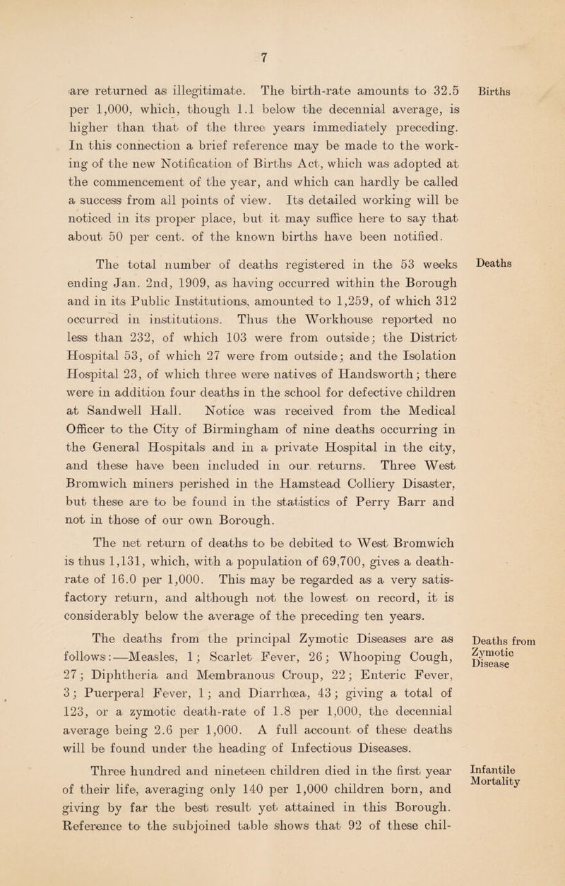 'are returned as illegitimate. The birth-rate amounts to 32.5 per 1,000, which, though 1.1 below the decennial average, is higher than that of the three years immediately preceding. In this connection a brief reference may be made to the work¬ ing of the new Notification of Births Act, which was adopted at the commencement of the year, and which can hardly be called a success from all points of view. Its detailed working will be noticed in its proper place, but it may suffice here to say that about 50 per cent, of the known births have been notified. The total number of deaths registered in the 53 weeks ending Jan. 2nd, 1909, as having occurred within the Borough and in its Public Institutions, amounted to 1,259, of which 312 occurred in institutions. Thus the Workhouse reported no less than 232, of which 103 were from outside; the District Hospital 53, of which 27 were from outside; and the Isolation Hospital 23, of which three were natives of Handsworth; there were in addition four deaths in the school for defective children at Sandwell Hall. Notice was received from the Medical Officer to the City of Birmingham of nine deaths occurring in the General Hospitals and in a private Hospital in the city, and these have been included in our returns. Three West Bromwich miners perished in the Hamstead Colliery Disaster, but these are to be found in the statistics of Perry Barr and not in those of our own Borough. The net return of deaths to be debited to West Bromwich is thus 1,131, which, with a population of 69,700, gives a death- rate of 16.0 per 1,000. This may be regarded as a very satis¬ factory return, and although not the lowest on record, it is considerably below the average of the preceding ten years. The deaths from the principal Zymotic Diseases are as follows:—Measles, 1; Scarlet Fever, 26; Whooping Cough, 27; Diphtheria and Membranous Croup, 22; Enteric Fever, 3; Puerperal Fever, 1; and Diarrhoea, 43; giving a total of 123, or a zymotic death-rate of 1.8 per 1,000, the decennial average being 2.6 per 1,000. A full account of these deaths will be found under the heading of Infectious Diseases. Three hundred and nineteen children died in the first year of their life, averaging only 140 per 1,000 children born, and giving by far the best result yet attained in this Borough. Reference to the subjoined table shows that 92 of these chil- Births Deaths Deaths from Zymotic Disease Infantile Mortality