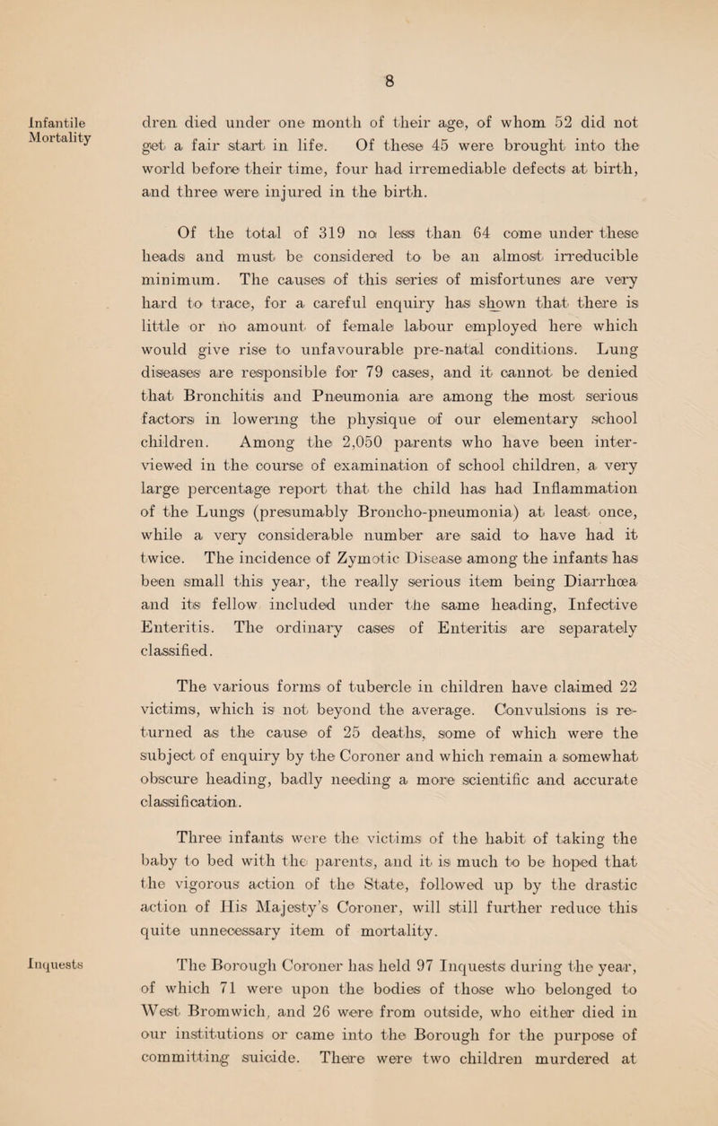 Infantile Mortality Inquests dren died under one month of their age, of whom 52 did not get a fair start in life. Of these 45 were brought into the world before their time, four had irremediable defects at birth, and three were injured in the birth. Of the total of 319 no less than 64 come under these heads and must be considered to be an almost irreducible minimum. The causes of this series of misfortunes are very hard to trace, for a- careful enquiry has shown that there is little or no amount of female labour employed here which would give rise to unfavourable pre-natal conditions. Lung diseases are responsible for 79 cases, and it cannot be denied that Bronchitis and Pneumonia are among the most serious factors in lowering the physique of our elementary school children. Among the 2,050 parents who have been inter¬ viewed in the course of examination of school children, a very large percentage report that the child has had Inflammation of the Lungs (presumably Broncho-pneumonia) at least once, while a very considerable number are said to have had it twice. The incidence of Zymotic Disease among the infants has been small this year, the really serious item being Diarrhoea and its fellow included under the same heading, Infective Enteritis. The ordinary cases of Enteritis are separately classified. The various forms of tubercle in children have claimed 22 victims, which is not beyond the average. Convulsions is re¬ turned as the cause of 25 deathsi, some of which were the subject of enquiry by the Coroner and which remain a somewhat obscure heading, badly needing a more scientific and accurate classification. Three infants were the victims of the habit of taking the baby to bed with the parents, and it is much to be hoped that the vigorous action of the State, followed up by the drastic action of Ilis Majesty’s Coroner, will still further reduce this quite unnecessary item of mortality. The Borough Coroner hast held 97 Inquests during the year, of which 71 were upon the bodies of those who belonged to West Bromwich, and 26 were from outside, who either died in our institutions or came into the Borough for the purpose of committing suicide. There were two children murdered at