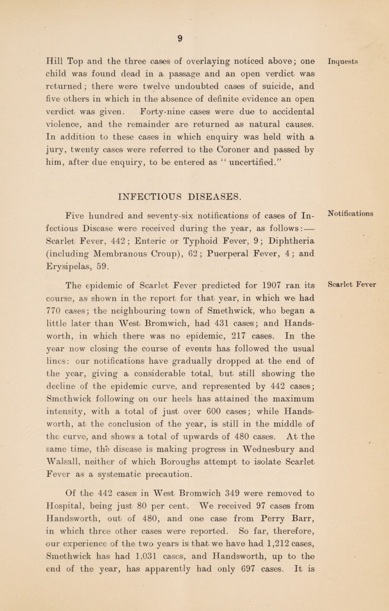 Hill Top and the three case® of overlaying noticed above; one child was found dead in a passage and an open verdict was returned; there were twelve undoubted cases of suicide, and five others in which in the absence of definite evidence an open verdict was given. Forty-nine cases were due to accidental violence, and the remainder are returned as natural causes. In addition to these cases in which enquiry was held with a jury, twenty cases were referred to the Coroner and passed by him, after due enquiry, to be entered as “ uncertified.” INFECTIOUS DISEASES. Five hundred and seventy-six notifications of cases of In¬ fectious Disease were received during the year, as follows: — Scarlet Fever, 442; Enteric or Typhoid Fever, 9; Diphtheria (including Membranous Croup), 62; Puerperal Fever, 4; and Erysipelas, 59. The epidemic of Scarlet Fever predicted for 1907 ran its course, as shown in the report for that year, in which we had 770 cases; the* neighbouring town of Smethwick, who began a little later than West Bromwich, had 431 cases; and Hands¬ worth, in which there was no epidemic, 217 cases. In the year now closing the course of events has followed the usual lines: our notifications have gradually dropped at the* end of the year, giving a considerable total, but still showing the decline of the epidemic curve, and represented by 442 cases; Smethwick following on our heels has attained the maximum intensity, with a total of just over 600 cases; while Hands¬ worth, at the conclusion of the year, is still in the middle of the curve, and shows a total of upwards of 480 cases. At the same time, the* disease is making progress in Wednesbury and Walsall, neither of which Boroughs attempt to isolate Scarlet Fever as a systematic precaution. Of the* 442 cases in West Bromwich 349 were removed to Hospital, being just 80 per cent. We received 97 cases from Handsworth, out of 480, and one case from Perry Barr, in which three* other cases were reported. So far, therefore, our experience of the* two years! isi that we have had 1,212 oases, Smethwick has had 1,031 cases*, and Handsworth, up to the end of the* year, has* apparently had only 697 cases. It is Inquests Notifications Scarlet Fever